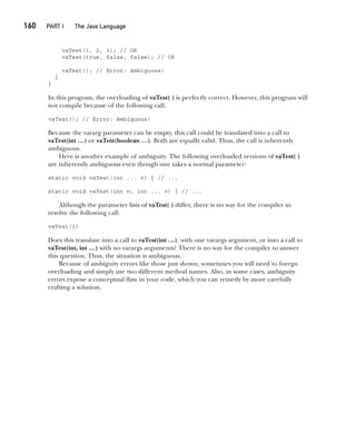 CompRef_2010 / Java The Complete Reference, Ninth Edition /Schildt / 007180 855-8
160  
PART I The Java Language
vaTest(1, 2, 3); // OK
vaTest(true, false, false); // OK
vaTest(); // Error: Ambiguous!
}
}
In this program, the overloading of vaTest( ) is perfectly correct. However, this program will
not compile because of the following call:
vaTest(); // Error: Ambiguous!
Because the vararg parameter can be empty, this call could be translated into a call to
vaTest(int …) or vaTest(boolean …). Both are equally valid. Thus, the call is inherently
ambiguous.
Here is another example of ambiguity. The following overloaded versions of vaTest( )
are inherently ambiguous even though one takes a normal parameter:
static void vaTest(int ... v) { // ...
static void vaTest(int n, int ... v) { // ...
Although the parameter lists of vaTest( ) differ, there is no way for the compiler to
resolve the following call:
vaTest(1)
Does this translate into a call to vaTest(int …), with one varargs argument, or into a call to
vaTest(int, int …) with no varargs arguments? There is no way for the compiler to answer
this question. Thus, the situation is ambiguous.
Because of ambiguity errors like those just shown, sometimes you will need to forego
overloading and simply use two different method names. Also, in some cases, ambiguity
errors expose a conceptual flaw in your code, which you can remedy by more carefully
crafting a solution.
07-ch07.indd 160 14/02/14 4:48 PM
 
