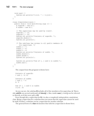CompRef_2010 / Java The Complete Reference, Ninth Edition /Schildt / 007180 855-8
162  
PART I The Java Language
void sum() {
System.out.println("i+j+k: " + (i+j+k));
}
}
class SimpleInheritance {
public static void main(String args []) {
A superOb = new A();
B subOb = new B();
// The superclass may be used by itself.
superOb.i = 10;
superOb.j = 20;
System.out.println("Contents of superOb: ");
superOb.showij();
System.out.println();
/* The subclass has access to all public members of
its superclass. */
subOb.i = 7;
subOb.j = 8;
subOb.k = 9;
System.out.println("Contents of subOb: ");
subOb.showij();
subOb.showk();
System.out.println();
System.out.println("Sum of i, j and k in subOb:");
subOb.sum();
}
}
The output from this program is shown here:
Contents of superOb:
i and j: 10 20
Contents of subOb:
i and j: 7 8
k: 9
Sum of i, j and k in subOb:
i+j+k: 24
As you can see, the subclass B includes all of the members of its superclass, A. This is
why subOb can access i and j and call showij( ). Also, inside sum( ), i and j can be referred
to directly, as if they were part of B.
Even though A is a superclass for B, it is also a completely independent, stand-alone
class. Being a superclass for a subclass does not mean that the superclass cannot be used
by itself. Further, a subclass can be a superclass for another subclass.
The general form of a class declaration that inherits a superclass is shown here:
08-ch08.indd 162 14/02/14 4:49 PM
 