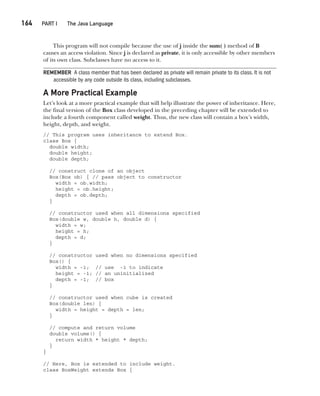 CompRef_2010 / Java The Complete Reference, Ninth Edition /Schildt / 007180 855-8
164  
PART I The Java Language
This program will not compile because the use of j inside the sum( ) method of B
causes an access violation. Since j is declared as private, it is only accessible by other members
of its own class. Subclasses have no access to it.
REMEMBER A class member that has been declared as private will remain private to its class. It is not
accessible by any code outside its class, including subclasses.
A More Practical Example
Let’s look at a more practical example that will help illustrate the power of inheritance. Here,
the final version of the Box class developed in the preceding chapter will be extended to
include a fourth component called weight. Thus, the new class will contain a box’s width,
height, depth, and weight.
// This program uses inheritance to extend Box.
class Box {
double width;
double height;
double depth;
// construct clone of an object
Box(Box ob) { // pass object to constructor
width = ob.width;
height = ob.height;
depth = ob.depth;
}
// constructor used when all dimensions specified
Box(double w, double h, double d) {
width = w;
height = h;
depth = d;
}
// constructor used when no dimensions specified
Box() {
width = -1; // use -1 to indicate
height = -1; // an uninitialized
depth = -1; // box
}
// constructor used when cube is created
Box(double len) {
width = height = depth = len;
}
// compute and return volume
double volume() {
return width * height * depth;
}
}
// Here, Box is extended to include weight.
class BoxWeight extends Box {
08-ch08.indd 164 14/02/14 4:49 PM
 