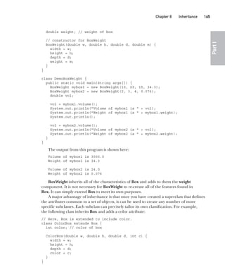 CompRef_2010 / Java The Complete Reference, Ninth Edition /Schildt / 007180 855-8
Chapter 8 Inheritance   165
Part
I
double weight; // weight of box
// constructor for BoxWeight
BoxWeight(double w, double h, double d, double m) {
width = w;
height = h;
depth = d;
weight = m;
}
}
class DemoBoxWeight {
public static void main(String args[]) {
BoxWeight mybox1 = new BoxWeight(10, 20, 15, 34.3);
BoxWeight mybox2 = new BoxWeight(2, 3, 4, 0.076);
double vol;
vol = mybox1.volume();
System.out.println("Volume of mybox1 is " + vol);
System.out.println("Weight of mybox1 is " + mybox1.weight);
System.out.println();
vol = mybox2.volume();
System.out.println("Volume of mybox2 is " + vol);
System.out.println("Weight of mybox2 is " + mybox2.weight);
}
}
The output from this program is shown here:
Volume of mybox1 is 3000.0
Weight of mybox1 is 34.3
Volume of mybox2 is 24.0
Weight of mybox2 is 0.076
BoxWeight inherits all of the characteristics of Box and adds to them the weight
component. It is not necessary for BoxWeight to re-create all of the features found in
Box. It can simply extend Box to meet its own purposes.
A major advantage of inheritance is that once you have created a superclass that defines
the attributes common to a set of objects, it can be used to create any number of more
specific subclasses. Each subclass can precisely tailor its own classification. For example,
the following class inherits Box and adds a color attribute:
// Here, Box is extended to include color.
class ColorBox extends Box {
int color; // color of box
ColorBox(double w, double h, double d, int c) {
width = w;
height = h;
depth = d;
color = c;
}
}
08-ch08.indd 165 14/02/14 4:49 PM
 