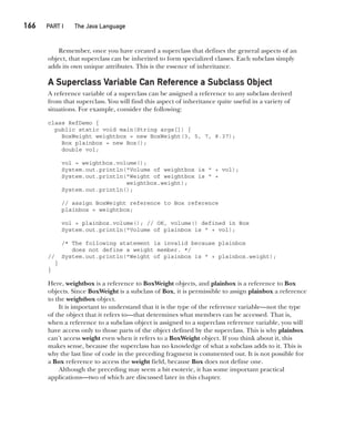CompRef_2010 / Java The Complete Reference, Ninth Edition /Schildt / 007180 855-8
166  
PART I The Java Language
Remember, once you have created a superclass that defines the general aspects of an
object, that superclass can be inherited to form specialized classes. Each subclass simply
adds its own unique attributes. This is the essence of inheritance.
A Superclass Variable Can Reference a Subclass Object
A reference variable of a superclass can be assigned a reference to any subclass derived
from that superclass. You will find this aspect of inheritance quite useful in a variety of
situations. For example, consider the following:
class RefDemo {
public static void main(String args[]) {
BoxWeight weightbox = new BoxWeight(3, 5, 7, 8.37);
Box plainbox = new Box();
double vol;
vol = weightbox.volume();
System.out.println("Volume of weightbox is " + vol);
System.out.println("Weight of weightbox is " +
weightbox.weight);
System.out.println();
// assign BoxWeight reference to Box reference
plainbox = weightbox;
vol = plainbox.volume(); // OK, volume() defined in Box
System.out.println("Volume of plainbox is " + vol);
/* The following statement is invalid because plainbox
does not define a weight member. */
// System.out.println("Weight of plainbox is " + plainbox.weight);
}
}
Here, weightbox is a reference to BoxWeight objects, and plainbox is a reference to Box
objects. Since BoxWeight is a subclass of Box, it is permissible to assign plainbox a reference
to the weightbox object.
It is important to understand that it is the type of the reference variable—not the type
of the object that it refers to—that determines what members can be accessed. That is,
when a reference to a subclass object is assigned to a superclass reference variable, you will
have access only to those parts of the object defined by the superclass. This is why plainbox
can’t access weight even when it refers to a BoxWeight object. If you think about it, this
makes sense, because the superclass has no knowledge of what a subclass adds to it. This is
why the last line of code in the preceding fragment is commented out. It is not possible for
a Box reference to access the weight field, because Box does not define one.
Although the preceding may seem a bit esoteric, it has some important practical
applications—two of which are discussed later in this chapter.
08-ch08.indd 166 14/02/14 4:49 PM
 