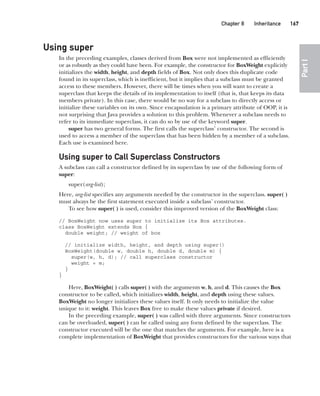 CompRef_2010 / Java The Complete Reference, Ninth Edition /Schildt / 007180 855-8
Chapter 8 Inheritance   167
Part
I
Using super
In the preceding examples, classes derived from Box were not implemented as efficiently
or as robustly as they could have been. For example, the constructor for BoxWeight explicitly
initializes the width, height, and depth fields of Box. Not only does this duplicate code
found in its superclass, which is inefficient, but it implies that a subclass must be granted
access to these members. However, there will be times when you will want to create a
superclass that keeps the details of its implementation to itself (that is, that keeps its data
members private). In this case, there would be no way for a subclass to directly access or
initialize these variables on its own. Since encapsulation is a primary attribute of OOP, it is
not surprising that Java provides a solution to this problem. Whenever a subclass needs to
refer to its immediate superclass, it can do so by use of the keyword super.
super has two general forms. The first calls the superclass’ constructor. The second is
used to access a member of the superclass that has been hidden by a member of a subclass.
Each use is examined here.
Using super to Call Superclass Constructors
A subclass can call a constructor defined by its superclass by use of the following form of
super:
super(arg-list);
Here, arg-list specifies any arguments needed by the constructor in the superclass. super( )
must always be the first statement executed inside a subclass’ constructor.
To see how super( ) is used, consider this improved version of the BoxWeight class:
// BoxWeight now uses super to initialize its Box attributes.
class BoxWeight extends Box {
double weight; // weight of box
// initialize width, height, and depth using super()
BoxWeight(double w, double h, double d, double m) {
super(w, h, d); // call superclass constructor
weight = m;
}
}
Here, BoxWeight( ) calls super( ) with the arguments w, h, and d. This causes the Box
constructor to be called, which initializes width, height, and depth using these values.
BoxWeight no longer initializes these values itself. It only needs to initialize the value
unique to it: weight. This leaves Box free to make these values private if desired.
In the preceding example, super( ) was called with three arguments. Since constructors
can be overloaded, super( ) can be called using any form defined by the superclass. The
constructor executed will be the one that matches the arguments. For example, here is a
complete implementation of BoxWeight that provides constructors for the various ways that
08-ch08.indd 167 14/02/14 4:49 PM
 
