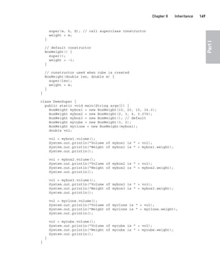 CompRef_2010 / Java The Complete Reference, Ninth Edition /Schildt / 007180 855-8
Chapter 8 Inheritance   169
Part
I
super(w, h, d); // call superclass constructor
weight = m;
}
// default constructor
BoxWeight() {
super();
weight = -1;
}
// constructor used when cube is created
BoxWeight(double len, double m) {
super(len);
weight = m;
}
}
class DemoSuper {
public static void main(String args[]) {
BoxWeight mybox1 = new BoxWeight(10, 20, 15, 34.3);
BoxWeight mybox2 = new BoxWeight(2, 3, 4, 0.076);
BoxWeight mybox3 = new BoxWeight(); // default
BoxWeight mycube = new BoxWeight(3, 2);
BoxWeight myclone = new BoxWeight(mybox1);
double vol;
vol = mybox1.volume();
System.out.println("Volume of mybox1 is " + vol);
System.out.println("Weight of mybox1 is " + mybox1.weight);
System.out.println();
vol = mybox2.volume();
System.out.println("Volume of mybox2 is " + vol);
System.out.println("Weight of mybox2 is " + mybox2.weight);
System.out.println();
vol = mybox3.volume();
System.out.println("Volume of mybox3 is " + vol);
System.out.println("Weight of mybox3 is " + mybox3.weight);
System.out.println();
vol = myclone.volume();
System.out.println("Volume of myclone is " + vol);
System.out.println("Weight of myclone is " + myclone.weight);
System.out.println();
vol = mycube.volume();
System.out.println("Volume of mycube is " + vol);
System.out.println("Weight of mycube is " + mycube.weight);
System.out.println();
}
}
08-ch08.indd 169 14/02/14 4:49 PM
 
