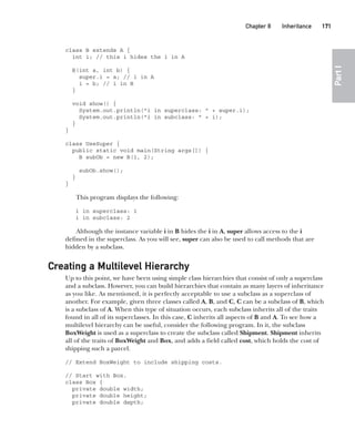CompRef_2010 / Java The Complete Reference, Ninth Edition /Schildt / 007180 855-8
Chapter 8 Inheritance   171
Part
I
class B extends A {
int i; // this i hides the i in A
B(int a, int b) {
super.i = a; // i in A
i = b; // i in B
}
void show() {
System.out.println("i in superclass: " + super.i);
System.out.println("i in subclass: " + i);
}
}
class UseSuper {
public static void main(String args[]) {
B subOb = new B(1, 2);
subOb.show();
}
}
This program displays the following:
i in superclass: 1
i in subclass: 2
Although the instance variable i in B hides the i in A, super allows access to the i
defined in the superclass. As you will see, super can also be used to call methods that are
hidden by a subclass.
Creating a Multilevel Hierarchy
Up to this point, we have been using simple class hierarchies that consist of only a superclass
and a subclass. However, you can build hierarchies that contain as many layers of inheritance
as you like. As mentioned, it is perfectly acceptable to use a subclass as a superclass of
another. For example, given three classes called A, B, and C, C can be a subclass of B, which
is a subclass of A. When this type of situation occurs, each subclass inherits all of the traits
found in all of its superclasses. In this case, C inherits all aspects of B and A. To see how a
multilevel hierarchy can be useful, consider the following program. In it, the subclass
BoxWeight is used as a superclass to create the subclass called Shipment. Shipment inherits
all of the traits of BoxWeight and Box, and adds a field called cost, which holds the cost of
shipping such a parcel.
// Extend BoxWeight to include shipping costs.
// Start with Box.
class Box {
private double width;
private double height;
private double depth;
08-ch08.indd 171 14/02/14 4:49 PM
 
