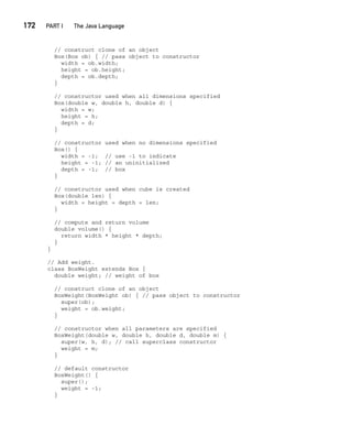 CompRef_2010 / Java The Complete Reference, Ninth Edition /Schildt / 007180 855-8
172  
PART I The Java Language
// construct clone of an object
Box(Box ob) { // pass object to constructor
width = ob.width;
height = ob.height;
depth = ob.depth;
}
// constructor used when all dimensions specified
Box(double w, double h, double d) {
width = w;
height = h;
depth = d;
}
// constructor used when no dimensions specified
Box() {
width = -1; // use -1 to indicate
height = -1; // an uninitialized
depth = -1; // box
}
// constructor used when cube is created
Box(double len) {
width = height = depth = len;
}
// compute and return volume
double volume() {
return width * height * depth;
}
}
// Add weight.
class BoxWeight extends Box {
double weight; // weight of box
// construct clone of an object
BoxWeight(BoxWeight ob) { // pass object to constructor
super(ob);
weight = ob.weight;
}
// constructor when all parameters are specified
BoxWeight(double w, double h, double d, double m) {
super(w, h, d); // call superclass constructor
weight = m;
}
// default constructor
BoxWeight() {
super();
weight = -1;
}
08-ch08.indd 172 14/02/14 4:49 PM
 