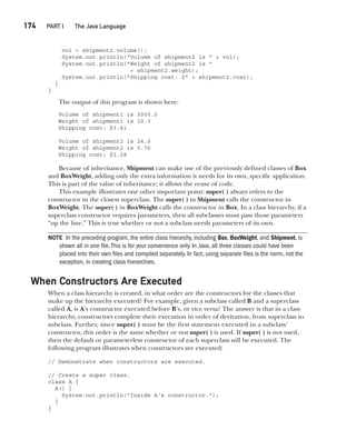CompRef_2010 / Java The Complete Reference, Ninth Edition /Schildt / 007180 855-8
174  
PART I The Java Language
vol = shipment2.volume();
System.out.println("Volume of shipment2 is " + vol);
System.out.println("Weight of shipment2 is "
+ shipment2.weight);
System.out.println("Shipping cost: $" + shipment2.cost);
}
}
The output of this program is shown here:
Volume of shipment1 is 3000.0
Weight of shipment1 is 10.0
Shipping cost: $3.41
Volume of shipment2 is 24.0
Weight of shipment2 is 0.76
Shipping cost: $1.28
Because of inheritance, Shipment can make use of the previously defined classes of Box
and BoxWeight, adding only the extra information it needs for its own, specific application.
This is part of the value of inheritance; it allows the reuse of code.
This example illustrates one other important point: super( ) always refers to the
constructor in the closest superclass. The super( ) in Shipment calls the constructor in
BoxWeight. The super( ) in BoxWeight calls the constructor in Box. In a class hierarchy, if a
superclass constructor requires parameters, then all subclasses must pass those parameters
“up the line.” This is true whether or not a subclass needs parameters of its own.
NOTE In the preceding program, the entire class hierarchy, including Box, BoxWeight, and Shipment, is
shown all in one file.This is for your convenience only. In Java, all three classes could have been
placed into their own files and compiled separately. In fact, using separate files is the norm, not the
exception, in creating class hierarchies.
When Constructors Are Executed
When a class hierarchy is created, in what order are the constructors for the classes that
make up the hierarchy executed? For example, given a subclass called B and a superclass
called A, is A’s constructor executed before B’s, or vice versa? The answer is that in a class
hierarchy, constructors complete their execution in order of derivation, from superclass to
subclass. Further, since super( ) must be the first statement executed in a subclass’
constructor, this order is the same whether or not super( ) is used. If super( ) is not used,
then the default or parameterless constructor of each superclass will be executed. The
following program illustrates when constructors are executed:
// Demonstrate when constructors are executed.
// Create a super class.
class A {
A() {
System.out.println("Inside A's constructor.");
}
}
08-ch08.indd 174 14/02/14 4:49 PM
 