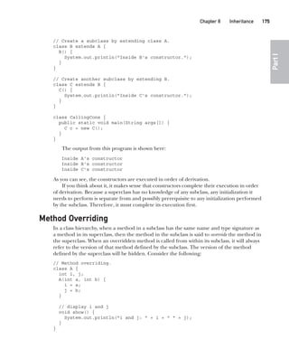CompRef_2010 / Java The Complete Reference, Ninth Edition /Schildt / 007180 855-8
Chapter 8 Inheritance   175
Part
I
// Create a subclass by extending class A.
class B extends A {
B() {
System.out.println("Inside B's constructor.");
}
}
// Create another subclass by extending B.
class C extends B {
C() {
System.out.println("Inside C's constructor.");
}
}
class CallingCons {
public static void main(String args[]) {
C c = new C();
}
}
The output from this program is shown here:
Inside A's constructor
Inside B's constructor
Inside C's constructor
As you can see, the constructors are executed in order of derivation.
If you think about it, it makes sense that constructors complete their execution in order
of derivation. Because a superclass has no knowledge of any subclass, any initialization it
needs to perform is separate from and possibly prerequisite to any initialization performed
by the subclass. Therefore, it must complete its execution first.
Method Overriding
In a class hierarchy, when a method in a subclass has the same name and type signature as
a method in its superclass, then the method in the subclass is said to override the method in
the superclass. When an overridden method is called from within its subclass, it will always
refer to the version of that method defined by the subclass. The version of the method
defined by the superclass will be hidden. Consider the following:
// Method overriding.
class A {
int i, j;
A(int a, int b) {
i = a;
j = b;
}
// display i and j
void show() {
System.out.println("i and j: " + i + " " + j);
}
}
08-ch08.indd 175 14/02/14 4:49 PM
 