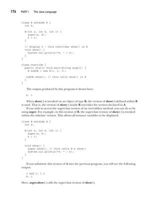 CompRef_2010 / Java The Complete Reference, Ninth Edition /Schildt / 007180 855-8
176  
PART I The Java Language
class B extends A {
int k;
B(int a, int b, int c) {
super(a, b);
k = c;
}
// display k – this overrides show() in A
void show() {
System.out.println("k: " + k);
}
}
class Override {
public static void main(String args[]) {
B subOb = new B(1, 2, 3);
subOb.show(); // this calls show() in B
}
}
The output produced by this program is shown here:
k: 3
When show( ) is invoked on an object of type B, the version of show( ) defined within B
is used. That is, the version of show( ) inside B overrides the version declared in A.
If you wish to access the superclass version of an overridden method, you can do so by
using super. For example, in this version of B, the superclass version of show( ) is invoked
within the subclass’ version. This allows all instance variables to be displayed.
class B extends A {
int k;
B(int a, int b, int c) {
super(a, b);
k = c;
}
void show() {
super.show(); // this calls A's show()
System.out.println("k: " + k);
}
}
If you substitute this version of A into the previous program, you will see the following
output:
i and j: 1 2
k: 3
Here, super.show( ) calls the superclass version of show( ).
08-ch08.indd 176 14/02/14 4:49 PM
 