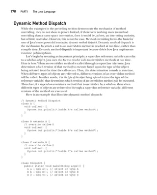 CompRef_2010 / Java The Complete Reference, Ninth Edition /Schildt / 007180 855-8
178  
PART I The Java Language
Dynamic Method Dispatch
While the examples in the preceding section demonstrate the mechanics of method
overriding, they do not show its power. Indeed, if there were nothing more to method
overriding than a name space convention, then it would be, at best, an interesting curiosity,
but of little real value. However, this is not the case. Method overriding forms the basis for
one of Java’s most powerful concepts: dynamic method dispatch. Dynamic method dispatch is
the mechanism by which a call to an overridden method is resolved at run time, rather than
compile time. Dynamic method dispatch is important because this is how Java implements
run-time polymorphism.
Let’s begin by restating an important principle: a superclass reference variable can refer
to a subclass object. Java uses this fact to resolve calls to overridden methods at run time.
Here is how. When an overridden method is called through a superclass reference, Java
determines which version of that method to execute based upon the type of the object
being referred to at the time the call occurs. Thus, this determination is made at run time.
When different types of objects are referred to, different versions of an overridden method
will be called. In other words, it is the type of the object being referred to (not the type of the
reference variable) that determines which version of an overridden method will be executed.
Therefore, if a superclass contains a method that is overridden by a subclass, then when
different types of objects are referred to through a superclass reference variable, different
versions of the method are executed.
Here is an example that illustrates dynamic method dispatch:
// Dynamic Method Dispatch
class A {
void callme() {
System.out.println("Inside A's callme method");
}
}
class B extends A {
// override callme()
void callme() {
System.out.println("Inside B's callme method");
}
}
class C extends A {
// override callme()
void callme() {
System.out.println("Inside C's callme method");
}
}
class Dispatch {
public static void main(String args[]) {
A a = new A(); // object of type A
B b = new B(); // object of type B
C c = new C(); // object of type C
08-ch08.indd 178 14/02/14 4:49 PM
 