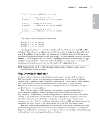 CompRef_2010 / Java The Complete Reference, Ninth Edition /Schildt / 007180 855-8
Chapter 8 Inheritance   179
Part
I
A r; // obtain a reference of type A
r = a; // r refers to an A object
r.callme(); // calls A's version of callme
r = b; // r refers to a B object
r.callme(); // calls B's version of callme
r = c; // r refers to a C object
r.callme(); // calls C's version of callme
}
}
The output from the program is shown here:
Inside A's callme method
Inside B's callme method
Inside C's callme method
This program creates one superclass called A and two subclasses of it, called B and C.
Subclasses B and C override callme( ) declared in A. Inside the main( ) method, objects of
type A, B, and C are declared. Also, a reference of type A, called r, is declared. The program
then in turn assigns a reference to each type of object to r and uses that reference to invoke
callme( ). As the output shows, the version of callme( ) executed is determined by the type
of object being referred to at the time of the call. Had it been determined by the type of
the reference variable, r, you would see three calls to A’s callme( ) method.
NOTE Readers familiar with C++ or C# will recognize that overridden methods in Java are similar to
virtual functions in those languages.
Why Overridden Methods?
As stated earlier, overridden methods allow Java to support run-time polymorphism.
Polymorphism is essential to object-oriented programming for one reason: it allows a
general class to specify methods that will be common to all of its derivatives, while allowing
subclasses to define the specific implementation of some or all of those methods.
Overridden methods are another way that Java implements the “one interface, multiple
methods” aspect of polymorphism.
Part of the key to successfully applying polymorphism is understanding that the
superclasses and subclasses form a hierarchy which moves from lesser to greater
specialization. Used correctly, the superclass provides all elements that a subclass can use
directly. It also defines those methods that the derived class must implement on its own.
This allows the subclass the flexibility to define its own methods, yet still enforces a
consistent interface. Thus, by combining inheritance with overridden methods, a superclass
can define the general form of the methods that will be used by all of its subclasses.
Dynamic, run-time polymorphism is one of the most powerful mechanisms that object-
oriented design brings to bear on code reuse and robustness. The ability of existing code
libraries to call methods on instances of new classes without recompiling while maintaining
a clean abstract interface is a profoundly powerful tool.
08-ch08.indd 179 14/02/14 4:49 PM
 