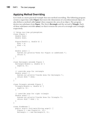 CompRef_2010 / Java The Complete Reference, Ninth Edition /Schildt / 007180 855-8
180  
PART I The Java Language
Applying Method Overriding
Let’s look at a more practical example that uses method overriding. The following program
creates a superclass called Figure that stores the dimensions of a two-dimensional object. It
also defines a method called area( ) that computes the area of an object. The program
derives two subclasses from Figure. The first is Rectangle and the second is Triangle. Each
of these subclasses overrides area( ) so that it returns the area of a rectangle and a triangle,
respectively.
// Using run-time polymorphism.
class Figure {
double dim1;
double dim2;
Figure(double a, double b) {
dim1 = a;
dim2 = b;
}
double area() {
System.out.println("Area for Figure is undefined.");
return 0;
}
}
class Rectangle extends Figure {
Rectangle(double a, double b) {
super(a, b);
}
// override area for rectangle
double area() {
System.out.println("Inside Area for Rectangle.");
return dim1 * dim2;
}
}
class Triangle extends Figure {
Triangle(double a, double b) {
super(a, b);
}
// override area for right triangle
double area() {
System.out.println("Inside Area for Triangle.");
return dim1 * dim2 / 2;
}
}
class FindAreas {
public static void main(String args[]) {
Figure f = new Figure(10, 10);
Rectangle r = new Rectangle(9, 5);
08-ch08.indd 180 14/02/14 4:49 PM
 