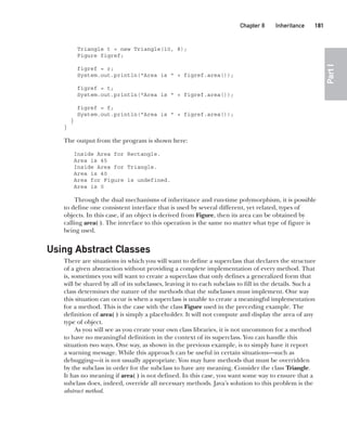 CompRef_2010 / Java The Complete Reference, Ninth Edition /Schildt / 007180 855-8
Chapter 8 Inheritance   181
Part
I
Triangle t = new Triangle(10, 8);
Figure figref;
figref = r;
System.out.println("Area is " + figref.area());
figref = t;
System.out.println("Area is " + figref.area());
figref = f;
System.out.println("Area is " + figref.area());
}
}
The output from the program is shown here:
Inside Area for Rectangle.
Area is 45
Inside Area for Triangle.
Area is 40
Area for Figure is undefined.
Area is 0
Through the dual mechanisms of inheritance and run-time polymorphism, it is possible
to define one consistent interface that is used by several different, yet related, types of
objects. In this case, if an object is derived from Figure, then its area can be obtained by
calling area( ). The interface to this operation is the same no matter what type of figure is
being used.
Using Abstract Classes
There are situations in which you will want to define a superclass that declares the structure
of a given abstraction without providing a complete implementation of every method. That
is, sometimes you will want to create a superclass that only defines a generalized form that
will be shared by all of its subclasses, leaving it to each subclass to fill in the details. Such a
class determines the nature of the methods that the subclasses must implement. One way
this situation can occur is when a superclass is unable to create a meaningful implementation
for a method. This is the case with the class Figure used in the preceding example. The
definition of area( ) is simply a placeholder. It will not compute and display the area of any
type of object.
As you will see as you create your own class libraries, it is not uncommon for a method
to have no meaningful definition in the context of its superclass. You can handle this
situation two ways. One way, as shown in the previous example, is to simply have it report
a warning message. While this approach can be useful in certain situations—such as
debugging—it is not usually appropriate. You may have methods that must be overridden
by the subclass in order for the subclass to have any meaning. Consider the class Triangle.
It has no meaning if area( ) is not defined. In this case, you want some way to ensure that a
subclass does, indeed, override all necessary methods. Java’s solution to this problem is the
abstract method.
08-ch08.indd 181 14/02/14 4:49 PM
 