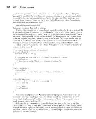 CompRef_2010 / Java The Complete Reference, Ninth Edition /Schildt / 007180 855-8
182  
PART I The Java Language
You can require that certain methods be overridden by subclasses by specifying the
abstract type modifier. These methods are sometimes referred to as subclasser responsibility
because they have no implementation specified in the superclass. Thus, a subclass must
override them—it cannot simply use the version defined in the superclass. To declare an
abstract method, use this general form:
abstract type name(parameter-list);
As you can see, no method body is present.
Any class that contains one or more abstract methods must also be declared abstract. To
declare a class abstract, you simply use the abstract keyword in front of the class keyword at
the beginning of the class declaration. There can be no objects of an abstract class. That is,
an abstract class cannot be directly instantiated with the new operator. Such objects would
be useless, because an abstract class is not fully defined. Also, you cannot declare abstract
constructors, or abstract static methods. Any subclass of an abstract class must either
implement all of the abstract methods in the superclass, or be declared abstract itself.
Here is a simple example of a class with an abstract method, followed by a class which
implements that method:
// A Simple demonstration of abstract.
abstract class A {
abstract void callme();
// concrete methods are still allowed in abstract classes
void callmetoo() {
System.out.println("This is a concrete method.");
}
}
class B extends A {
void callme() {
System.out.println("B's implementation of callme.");
}
}
class AbstractDemo {
public static void main(String args[]) {
B b = new B();
b.callme();
b.callmetoo();
}
}
Notice that no objects of class A are declared in the program. As mentioned, it is not
possible to instantiate an abstract class. One other point: class A implements a concrete
method called callmetoo( ). This is perfectly acceptable. Abstract classes can include as
much implementation as they see fit.
Although abstract classes cannot be used to instantiate objects, they can be used to
create object references, because Java’s approach to run-time polymorphism is implemented
through the use of superclass references. Thus, it must be possible to create a reference to
an abstract class so that it can be used to point to a subclass object. You will see this feature
put to use in the next example.
08-ch08.indd 182 14/02/14 4:49 PM
 