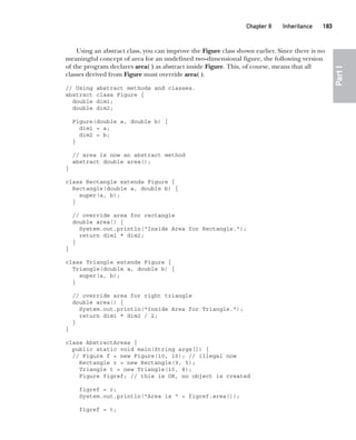 CompRef_2010 / Java The Complete Reference, Ninth Edition /Schildt / 007180 855-8
Chapter 8 Inheritance   183
Part
I
Using an abstract class, you can improve the Figure class shown earlier. Since there is no
meaningful concept of area for an undefined two-dimensional figure, the following version
of the program declares area( ) as abstract inside Figure. This, of course, means that all
classes derived from Figure must override area( ).
// Using abstract methods and classes.
abstract class Figure {
double dim1;
double dim2;
Figure(double a, double b) {
dim1 = a;
dim2 = b;
}
// area is now an abstract method
abstract double area();
}
class Rectangle extends Figure {
Rectangle(double a, double b) {
super(a, b);
}
// override area for rectangle
double area() {
System.out.println("Inside Area for Rectangle.");
return dim1 * dim2;
}
}
class Triangle extends Figure {
Triangle(double a, double b) {
super(a, b);
}
// override area for right triangle
double area() {
System.out.println("Inside Area for Triangle.");
return dim1 * dim2 / 2;
}
}
class AbstractAreas {
public static void main(String args[]) {
// Figure f = new Figure(10, 10); // illegal now
Rectangle r = new Rectangle(9, 5);
Triangle t = new Triangle(10, 8);
Figure figref; // this is OK, no object is created
figref = r;
System.out.println("Area is " + figref.area());
figref = t;
08-ch08.indd 183 14/02/14 4:49 PM
 