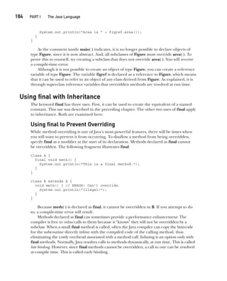 CompRef_2010 / Java The Complete Reference, Ninth Edition /Schildt / 007180 855-8
184  
PART I The Java Language
System.out.println("Area is " + figref.area());
}
}
As the comment inside main( ) indicates, it is no longer possible to declare objects of
type Figure, since it is now abstract. And, all subclasses of Figure must override area( ). To
prove this to yourself, try creating a subclass that does not override area( ). You will receive
a compile-time error.
Although it is not possible to create an object of type Figure, you can create a reference
variable of type Figure. The variable figref is declared as a reference to Figure, which means
that it can be used to refer to an object of any class derived from Figure. As explained, it is
through superclass reference variables that overridden methods are resolved at run time.
Using final with Inheritance
The keyword final has three uses. First, it can be used to create the equivalent of a named
constant. This use was described in the preceding chapter. The other two uses of final apply
to inheritance. Both are examined here.
Using final to Prevent Overriding
While method overriding is one of Java’s most powerful features, there will be times when
you will want to prevent it from occurring. To disallow a method from being overridden,
specify final as a modifier at the start of its declaration. Methods declared as final cannot
be overridden. The following fragment illustrates final:
class A {
final void meth() {
System.out.println("This is a final method.");
}
}
class B extends A {
void meth() { // ERROR! Can't override.
System.out.println("Illegal!");
}
}
Because meth( ) is declared as final, it cannot be overridden in B. If you attempt to do
so, a compile-time error will result.
Methods declared as final can sometimes provide a performance enhancement: The
compiler is free to inline calls to them because it “knows” they will not be overridden by a
subclass. When a small final method is called, often the Java compiler can copy the bytecode
for the subroutine directly inline with the compiled code of the calling method, thus
eliminating the costly overhead associated with a method call. Inlining is an option only with
final methods. Normally, Java resolves calls to methods dynamically, at run time. This is called
late binding. However, since final methods cannot be overridden, a call to one can be resolved
at compile time. This is called early binding.
08-ch08.indd 184 14/02/14 4:49 PM
 
