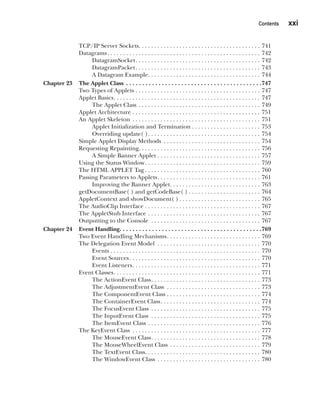CompRef_2010 / Java The Complete Reference, Ninth Edition /Schildt / 007180 855-8
Contents   xxi
TCP/IP Server Sockets . . . . . . . . . . . . . . . . . . . . . . . . . . . . . . . . . . . . . . . 741
Datagrams . . . . . . . . . . . . . . . . . . . . . . . . . . . . . . . . . . . . . . . . . . . . . . . . . 742
DatagramSocket . . . . . . . . . . . . . . . . . . . . . . . . . . . . . . . . . . . . . . . . 742
DatagramPacket . . . . . . . . . . . . . . . . . . . . . . . . . . . . . . . . . . . . . . . . 743
A Datagram Example . . . . . . . . . . . . . . . . . . . . . . . . . . . . . . . . . . . . 744
Chapter 23 The Applet Class . . . . . . . . . . . . . . . . . . . . . . . . . . . . . . . . . . . . . . . . . . 747
Two Types of Applets . . . . . . . . . . . . . . . . . . . . . . . . . . . . . . . . . . . . . . . . . 747
Applet Basics . . . . . . . . . . . . . . . . . . . . . . . . . . . . . . . . . . . . . . . . . . . . . . . 747
The Applet Class . . . . . . . . . . . . . . . . . . . . . . . . . . . . . . . . . . . . . . . . 749
Applet Architecture . . . . . . . . . . . . . . . . . . . . . . . . . . . . . . . . . . . . . . . . . . 751
An Applet Skeleton . . . . . . . . . . . . . . . . . . . . . . . . . . . . . . . . . . . . . . . . . . 751
Applet Initialization and Termination . . . . . . . . . . . . . . . . . . . . . . 753
Overriding update( ) . . . . . . . . . . . . . . . . . . . . . . . . . . . . . . . . . . . . 754
Simple Applet Display Methods . . . . . . . . . . . . . . . . . . . . . . . . . . . . . . . . 754
Requesting Repainting . . . . . . . . . . . . . . . . . . . . . . . . . . . . . . . . . . . . . . . 756
A Simple Banner Applet . . . . . . . . . . . . . . . . . . . . . . . . . . . . . . . . . . 757
Using the Status Window . . . . . . . . . . . . . . . . . . . . . . . . . . . . . . . . . . . . . 759
The HTML APPLET Tag  . . . . . . . . . . . . . . . . . . . . . . . . . . . . . . . . . . . . . 760
Passing Parameters to Applets . . . . . . . . . . . . . . . . . . . . . . . . . . . . . . . . . 761
Improving the Banner Applet . . . . . . . . . . . . . . . . . . . . . . . . . . . . . 763
getDocumentBase( ) and getCodeBase( )  . . . . . . . . . . . . . . . . . . . . . . . 764
AppletContext and showDocument( )  . . . . . . . . . . . . . . . . . . . . . . . . . . 765
The AudioClip Interface . . . . . . . . . . . . . . . . . . . . . . . . . . . . . . . . . . . . . 767
The AppletStub Interface . . . . . . . . . . . . . . . . . . . . . . . . . . . . . . . . . . . . . 767
Outputting to the Console . . . . . . . . . . . . . . . . . . . . . . . . . . . . . . . . . . . . 767
Chapter 24 Event Handling . . . . . . . . . . . . . . . . . . . . . . . . . . . . . . . . . . . . . . . . . . . 769
Two Event Handling Mechanisms . . . . . . . . . . . . . . . . . . . . . . . . . . . . . . 769
The Delegation Event Model . . . . . . . . . . . . . . . . . . . . . . . . . . . . . . . . . . 770
Events . . . . . . . . . . . . . . . . . . . . . . . . . . . . . . . . . . . . . . . . . . . . . . . . 770
Event Sources . . . . . . . . . . . . . . . . . . . . . . . . . . . . . . . . . . . . . . . . . . 770
Event Listeners . . . . . . . . . . . . . . . . . . . . . . . . . . . . . . . . . . . . . . . . . 771
Event Classes . . . . . . . . . . . . . . . . . . . . . . . . . . . . . . . . . . . . . . . . . . . . . . . 771
The ActionEvent Class . . . . . . . . . . . . . . . . . . . . . . . . . . . . . . . . . . . 773
The AdjustmentEvent Class . . . . . . . . . . . . . . . . . . . . . . . . . . . . . . . 773
The ComponentEvent Class . . . . . . . . . . . . . . . . . . . . . . . . . . . . . . . 774
The ContainerEvent Class . . . . . . . . . . . . . . . . . . . . . . . . . . . . . . . . 774
The FocusEvent Class . . . . . . . . . . . . . . . . . . . . . . . . . . . . . . . . . . . . 775
The InputEvent Class . . . . . . . . . . . . . . . . . . . . . . . . . . . . . . . . . . . . 775
The ItemEvent Class . . . . . . . . . . . . . . . . . . . . . . . . . . . . . . . . . . . . . 776
The KeyEvent Class . . . . . . . . . . . . . . . . . . . . . . . . . . . . . . . . . . . . . . . . . . 777
The MouseEvent Class . . . . . . . . . . . . . . . . . . . . . . . . . . . . . . . . . . . 778
The MouseWheelEvent Class . . . . . . . . . . . . . . . . . . . . . . . . . . . . . . 779
The TextEvent Class . . . . . . . . . . . . . . . . . . . . . . . . . . . . . . . . . . . . . 780
The WindowEvent Class . . . . . . . . . . . . . . . . . . . . . . . . . . . . . . . . . . 780
00-FM.indd 21 19/02/14 11:45 AM
 