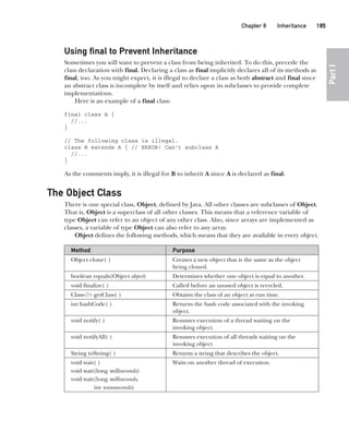 CompRef_2010 / Java The Complete Reference, Ninth Edition /Schildt / 007180 855-8
Chapter 8 Inheritance   185
Part
I
Using final to Prevent Inheritance
Sometimes you will want to prevent a class from being inherited. To do this, precede the
class declaration with final. Declaring a class as final implicitly declares all of its methods as
final, too. As you might expect, it is illegal to declare a class as both abstract and final since
an abstract class is incomplete by itself and relies upon its subclasses to provide complete
implementations.
Here is an example of a final class:
final class A {
//...
}
// The following class is illegal.
class B extends A { // ERROR! Can't subclass A
//...
}
As the comments imply, it is illegal for B to inherit A since A is declared as final.
The Object Class
There is one special class, Object, defined by Java. All other classes are subclasses of Object.
That is, Object is a superclass of all other classes. This means that a reference variable of
type Object can refer to an object of any other class. Also, since arrays are implemented as
classes, a variable of type Object can also refer to any array.
Object defines the following methods, which means that they are available in every object.
Method Purpose
Object clone( ) Creates a new object that is the same as the object
being cloned.
boolean equals(Object object) Determines whether one object is equal to another.
void finalize( ) Called before an unused object is recycled.
Class<?> getClass( ) Obtains the class of an object at run time.
int hashCode( ) Returns the hash code associated with the invoking
object.
void notify( ) Resumes execution of a thread waiting on the
invoking object.
void notifyAll( ) Resumes execution of all threads waiting on the
invoking object.
String toString( ) Returns a string that describes the object.
void wait( )
void wait(long milliseconds)
void wait(long milliseconds,
int nanoseconds)
Waits on another thread of execution.
08-ch08.indd 185 14/02/14 4:49 PM
 