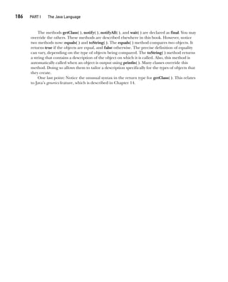 CompRef_2010 / Java The Complete Reference, Ninth Edition /Schildt / 007180 855-8
186  
PART I The Java Language
The methods getClass( ), notify( ), notifyAll( ), and wait( ) are declared as final. You may
override the others. These methods are described elsewhere in this book. However, notice
two methods now: equals( ) and toString( ). The equals( ) method compares two objects. It
returns true if the objects are equal, and false otherwise. The precise definition of equality
can vary, depending on the type of objects being compared. The toString( ) method returns
a string that contains a description of the object on which it is called. Also, this method is
automatically called when an object is output using println( ). Many classes override this
method. Doing so allows them to tailor a description specifically for the types of objects that
they create.
One last point: Notice the unusual syntax in the return type for getClass( ). This relates
to Java’s generics feature, which is described in Chapter 14.
08-ch08.indd 186 14/02/14 4:49 PM
 