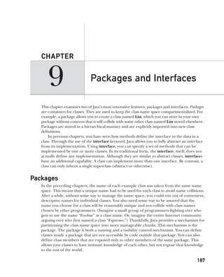 CompRef_2010 / Java The Complete Reference, Ninth Edition /Schildt / 007180 855-8
9
CHAPTER
187
Packages and Interfaces
This chapter examines two of Java’s most innovative features: packages and interfaces. Packages
are containers for classes. They are used to keep the class name space compartmentalized. For
example, a package allows you to create a class named List, which you can store in your own
package without concern that it will collide with some other class named List stored elsewhere.
Packages are stored in a hierarchical manner and are explicitly imported into new class
definitions.
In previous chapters, you have seen how methods define the interface to the data in a
class. Through the use of the interface keyword, Java allows you to fully abstract an interface
from its implementation. Using interface, you can specify a set of methods that can be
implemented by one or more classes. In its traditional form, the interface, itself, does not
actually define any implementation. Although they are similar to abstract classes, interfaces
have an additional capability: A class can implement more than one interface. By contrast, a
class can only inherit a single superclass (abstract or otherwise).
Packages
In the preceding chapters, the name of each example class was taken from the same name
space. This means that a unique name had to be used for each class to avoid name collisions.
After a while, without some way to manage the name space, you could run out of convenient,
descriptive names for individual classes. You also need some way to be assured that the
name you choose for a class will be reasonably unique and not collide with class names
chosen by other programmers. (Imagine a small group of programmers fighting over who
gets to use the name “Foobar” as a class name. Or, imagine the entire Internet community
arguing over who first named a class “Espresso.”) Thankfully, Java provides a mechanism for
partitioning the class name space into more manageable chunks. This mechanism is the
package. The package is both a naming and a visibility control mechanism. You can define
classes inside a package that are not accessible by code outside that package. You can also
define class members that are exposed only to other members of the same package. This
allows your classes to have intimate knowledge of each other, but not expose that knowledge
to the rest of the world.
09-ch09.indd 187 14/02/14 4:50 PM
 