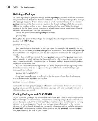 CompRef_2010 / Java The Complete Reference, Ninth Edition /Schildt / 007180 855-8
188  
PART I The Java Language
Defining a Package
To create a package is quite easy: simply include a package command as the first statement
in a Java source file. Any classes declared within that file will belong to the specified package.
The package statement defines a name space in which classes are stored. If you omit the
package statement, the class names are put into the default package, which has no name.
(This is why you haven’t had to worry about packages before now.) While the default
package is fine for short, sample programs, it is inadequate for real applications. Most of
the time, you will define a package for your code.
This is the general form of the package statement:
package pkg;
Here, pkg is the name of the package. For example, the following statement creates a
package called MyPackage:
package MyPackage;
Java uses file system directories to store packages. For example, the .class files for any
classes you declare to be part of MyPackage must be stored in a directory called MyPackage.
Remember that case is significant, and the directory name must match the package name
exactly.
More than one file can include the same package statement. The package statement
simply specifies to which package the classes defined in a file belong. It does not exclude
other classes in other files from being part of that same package. Most real-world packages
are spread across many files.
You can create a hierarchy of packages. To do so, simply separate each package name
from the one above it by use of a period. The general form of a multileveled package
statement is shown here:
package pkg1[.pkg2[.pkg3]];
A package hierarchy must be reflected in the file system of your Java development
system. For example, a package declared as
package java.awt.image;
needs to be stored in javaawtimage in a Windows environment. Be sure to choose your
package names carefully. You cannot rename a package without renaming the directory in
which the classes are stored.
Finding Packages and CLASSPATH
As just explained, packages are mirrored by directories. This raises an important question:
How does the Java run-time system know where to look for packages that you create? The
answer has three parts. First, by default, the Java run-time system uses the current working
directory as its starting point. Thus, if your package is in a subdirectory of the current
directory, it will be found. Second, you can specify a directory path or paths by setting the
CLASSPATH environmental variable. Third, you can use the -classpath option with java
and javac to specify the path to your classes.
188  
PART I The Java Language
09-ch09.indd 188 14/02/14 4:50 PM
 