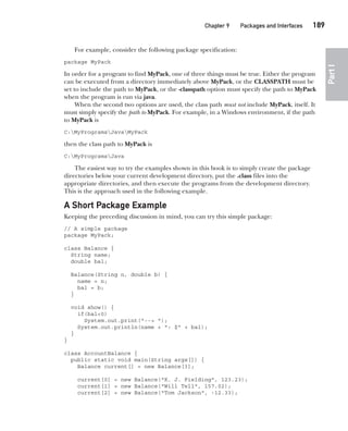 CompRef_2010 / Java The Complete Reference, Ninth Edition /Schildt / 007180 855-8
Chapter 9 Packages and Interfaces   189
Part
I
For example, consider the following package specification:
package MyPack
In order for a program to find MyPack, one of three things must be true. Either the program
can be executed from a directory immediately above MyPack, or the CLASSPATH must be
set to include the path to MyPack, or the -classpath option must specify the path to MyPack
when the program is run via java.
When the second two options are used, the class path must not include MyPack, itself. It
must simply specify the path to MyPack. For example, in a Windows environment, if the path
to MyPack is
C:MyProgramsJavaMyPack
then the class path to MyPack is
C:MyProgramsJava
The easiest way to try the examples shown in this book is to simply create the package
directories below your current development directory, put the .class files into the
appropriate directories, and then execute the programs from the development directory.
This is the approach used in the following example.
A Short Package Example
Keeping the preceding discussion in mind, you can try this simple package:
// A simple package
package MyPack;
class Balance {
String name;
double bal;
Balance(String n, double b) {
name = n;
bal = b;
}
void show() {
if(bal<0)
System.out.print("--> ");
System.out.println(name + ": $" + bal);
}
}
class AccountBalance {
public static void main(String args[]) {
Balance current[] = new Balance[3];
current[0] = new Balance("K. J. Fielding", 123.23);
current[1] = new Balance("Will Tell", 157.02);
current[2] = new Balance("Tom Jackson", -12.33);
09-ch09.indd 189 14/02/14 4:50 PM
 