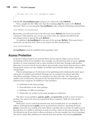 CompRef_2010 / Java The Complete Reference, Ninth Edition /Schildt / 007180 855-8
190  
PART I The Java Language
for(int i=0; i<3; i++) current[i].show();
}
}
Call this file AccountBalance.java and put it in a directory called MyPack.
Next, compile the file. Make sure that the resulting .class file is also in the MyPack
directory. Then, try executing the AccountBalance class, using the following command line:
java MyPack.AccountBalance
Remember, you will need to be in the directory above MyPack when you execute this
command. (Alternatively, you can use one of the other two options described in the
preceding section to specify the path MyPack.)
As explained, AccountBalance is now part of the package MyPack. This means that it
cannot be executed by itself. That is, you cannot use this command line:
java AccountBalance
AccountBalance must be qualified with its package name.
Access Protection
In the preceding chapters, you learned about various aspects of Java’s access control
mechanism and its access modifiers. For example, you already know that access to a private
member of a class is granted only to other members of that class. Packages add another
dimension to access control. As you will see, Java provides many levels of protection to allow
fine-grained control over the visibility of variables and methods within classes, subclasses,
and packages.
Classes and packages are both means of encapsulating and containing the name space
and scope of variables and methods. Packages act as containers for classes and other
subordinate packages. Classes act as containers for data and code. The class is Java’s
smallest unit of abstraction. Because of the interplay between classes and packages, Java
addresses four categories of visibility for class members:
• Subclasses in the same package
• Non-subclasses in the same package
• Subclasses in different packages
• Classes that are neither in the same package nor subclasses
The three access modifiers, private, public, and protected, provide a variety of ways to
produce the many levels of access required by these categories. Table 9-1 sums up the
interactions.
While Java’s access control mechanism may seem complicated, we can simplify it as
follows. Anything declared public can be accessed from anywhere. Anything declared
private cannot be seen outside of its class. When a member does not have an explicit access
specification, it is visible to subclasses as well as to other classes in the same package. This is
the default access. If you want to allow an element to be seen outside your current package,
but only to classes that subclass your class directly, then declare that element protected.
09-ch09.indd 190 14/02/14 4:50 PM
 