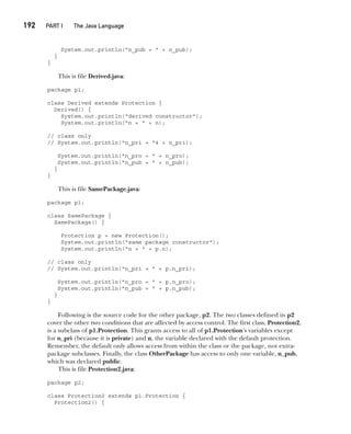 CompRef_2010 / Java The Complete Reference, Ninth Edition /Schildt / 007180 855-8
192  
PART I The Java Language
System.out.println("n_pub = " + n_pub);
}
}
This is file Derived.java:
package p1;
class Derived extends Protection {
Derived() {
System.out.println("derived constructor");
System.out.println("n = " + n);
// class only
// System.out.println("n_pri = "4 + n_pri);
System.out.println("n_pro = " + n_pro);
System.out.println("n_pub = " + n_pub);
}
}
This is file SamePackage.java:
package p1;
class SamePackage {
SamePackage() {
Protection p = new Protection();
System.out.println("same package constructor");
System.out.println("n = " + p.n);
// class only
// System.out.println("n_pri = " + p.n_pri);
System.out.println("n_pro = " + p.n_pro);
System.out.println("n_pub = " + p.n_pub);
}
}
Following is the source code for the other package, p2. The two classes defined in p2
cover the other two conditions that are affected by access control. The first class, Protection2,
is a subclass of p1.Protection. This grants access to all of p1.Protection’s variables except
for n_pri (because it is private) and n, the variable declared with the default protection.
Remember, the default only allows access from within the class or the package, not extra-
package subclasses. Finally, the class OtherPackage has access to only one variable, n_pub,
which was declared public.
This is file Protection2.java:
package p2;
class Protection2 extends p1.Protection {
Protection2() {
09-ch09.indd 192 14/02/14 4:50 PM
 
