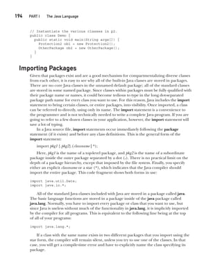 CompRef_2010 / Java The Complete Reference, Ninth Edition /Schildt / 007180 855-8
194  
PART I The Java Language
// Instantiate the various classes in p2.
public class Demo {
public static void main(String args[]) {
Protection2 ob1 = new Protection2();
OtherPackage ob2 = new OtherPackage();
}
}
Importing Packages
Given that packages exist and are a good mechanism for compartmentalizing diverse classes
from each other, it is easy to see why all of the built-in Java classes are stored in packages.
There are no core Java classes in the unnamed default package; all of the standard classes
are stored in some named package. Since classes within packages must be fully qualified with
their package name or names, it could become tedious to type in the long dot-separated
package path name for every class you want to use. For this reason, Java includes the import
statement to bring certain classes, or entire packages, into visibility. Once imported, a class
can be referred to directly, using only its name. The import statement is a convenience to
the programmer and is not technically needed to write a complete Java program. If you are
going to refer to a few dozen classes in your application, however, the import statement will
save a lot of typing.
In a Java source file, import statements occur immediately following the package
statement (if it exists) and before any class definitions. This is the general form of the
import statement:
import pkg1 [.pkg2].(classname | *);
Here, pkg1 is the name of a top-level package, and pkg2 is the name of a subordinate
package inside the outer package separated by a dot (.). There is no practical limit on the
depth of a package hierarchy, except that imposed by the file system. Finally, you specify
either an explicit classname or a star (*), which indicates that the Java compiler should
import the entire package. This code fragment shows both forms in use:
import java.util.Date;
import java.io.*;
All of the standard Java classes included with Java are stored in a package called java.
The basic language functions are stored in a package inside of the java package called
java.lang. Normally, you have to import every package or class that you want to use, but
since Java is useless without much of the functionality in java.lang, it is implicitly imported
by the compiler for all programs. This is equivalent to the following line being at the top
of all of your programs:
import java.lang.*;
If a class with the same name exists in two different packages that you import using the
star form, the compiler will remain silent, unless you try to use one of the classes. In that
case, you will get a compile-time error and have to explicitly name the class specifying its
package.
09-ch09.indd 194 14/02/14 4:50 PM
 