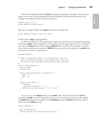 CompRef_2010 / Java The Complete Reference, Ninth Edition /Schildt / 007180 855-8
Chapter 9 Packages and Interfaces   195
Part
I
It must be emphasized that the import statement is optional. Any place you use a class
name, you can use its fully qualified name, which includes its full package hierarchy. For
example, this fragment uses an import statement:
import java.util.*;
class MyDate extends Date {
}
The same example without the import statement looks like this:
class MyDate extends java.util.Date {
}
In this version, Date is fully-qualified.
As shown in Table 9-1, when a package is imported, only those items within the package
declared as public will be available to non-subclasses in the importing code. For example, if
you want the Balance class of the package MyPack shown earlier to be available as a stand-
alone class for general use outside of MyPack, then you will need to declare it as public and
put it into its own file, as shown here:
package MyPack;
/* Now, the Balance class, its constructor, and its
show() method are public. This means that they can
be used by non-subclass code outside their package.
*/
public class Balance {
String name;
double bal;
public Balance(String n, double b) {
name = n;
bal = b;
}
public void show() {
if(bal<0)
System.out.print("--> ");
System.out.println(name + ": $" + bal);
}
}
As you can see, the Balance class is now public. Also, its constructor and its show( )
method are public, too. This means that they can be accessed by any type of code outside
the MyPack package. For example, here TestBalance imports MyPack and is then able to
make use of the Balance class:
import MyPack.*;
class TestBalance {
public static void main(String args[]) {
09-ch09.indd 195 14/02/14 4:50 PM
 