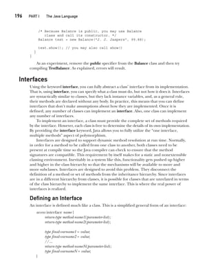 CompRef_2010 / Java The Complete Reference, Ninth Edition /Schildt / 007180 855-8
196  
PART I The Java Language
/* Because Balance is public, you may use Balance
class and call its constructor. */
Balance test = new Balance("J. J. Jaspers", 99.88);
test.show(); // you may also call show()
}
}
As an experiment, remove the public specifier from the Balance class and then try
compiling TestBalance. As explained, errors will result.
Interfaces
Using the keyword interface, you can fully abstract a class’ interface from its implementation.
That is, using interface, you can specify what a class must do, but not how it does it. Interfaces
are syntactically similar to classes, but they lack instance variables, and, as a general rule,
their methods are declared without any body. In practice, this means that you can define
interfaces that don’t make assumptions about how they are implemented. Once it is
defined, any number of classes can implement an interface. Also, one class can implement
any number of interfaces.
To implement an interface, a class must provide the complete set of methods required
by the interface. However, each class is free to determine the details of its own implementation.
By providing the interface keyword, Java allows you to fully utilize the “one interface,
multiple methods” aspect of polymorphism.
Interfaces are designed to support dynamic method resolution at run time. Normally,
in order for a method to be called from one class to another, both classes need to be
present at compile time so the Java compiler can check to ensure that the method
signatures are compatible. This requirement by itself makes for a static and nonextensible
classing environment. Inevitably in a system like this, functionality gets pushed up higher
and higher in the class hierarchy so that the mechanisms will be available to more and
more subclasses. Interfaces are designed to avoid this problem. They disconnect the
definition of a method or set of methods from the inheritance hierarchy. Since interfaces
are in a different hierarchy from classes, it is possible for classes that are unrelated in terms
of the class hierarchy to implement the same interface. This is where the real power of
interfaces is realized.
Defining an Interface
An interface is defined much like a class. This is a simplified general form of an interface:
access interface name {
return-type method-name1(parameter-list);
return-type method-name2(parameter-list);
type final-varname1 = value;
type final-varname2 = value;
//...
return-type method-nameN(parameter-list);
type final-varnameN = value;
}
09-ch09.indd 196 14/02/14 4:50 PM
 