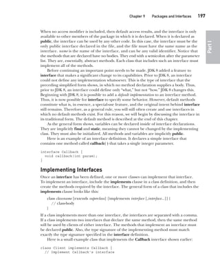 CompRef_2010 / Java The Complete Reference, Ninth Edition /Schildt / 007180 855-8
Chapter 9 Packages and Interfaces   197
Part
I
When no access modifier is included, then default access results, and the interface is only
available to other members of the package in which it is declared. When it is declared as
public, the interface can be used by any other code. In this case, the interface must be the
only public interface declared in the file, and the file must have the same name as the
interface. name is the name of the interface, and can be any valid identifier. Notice that
the methods that are declared have no bodies. They end with a semicolon after the parameter
list. They are, essentially, abstract methods. Each class that includes such an interface must
implement all of the methods.
Before continuing an important point needs to be made. JDK 8 added a feature to
interface that makes a significant change to its capabilities. Prior to JDK 8, an interface
could not define any implementation whatsoever. This is the type of interface that the
preceding simplified form shows, in which no method declaration supplies a body. Thus,
prior to JDK 8, an interface could define only “what,” but not “how.” JDK 8 changes this.
Beginning with JDK 8, it is possible to add a default implementation to an interface method.
Thus, it is now possible for interface to specify some behavior. However, default methods
constitute what is, in essence, a special-use feature, and the original intent behind interface
still remains. Therefore, as a general rule, you will still often create and use interfaces in
which no default methods exist. For this reason, we will begin by discussing the interface in
its traditional form. The default method is described at the end of this chapter.
As the general form shows, variables can be declared inside of interface declarations.
They are implicitly final and static, meaning they cannot be changed by the implementing
class. They must also be initialized. All methods and variables are implicitly public.
Here is an example of an interface definition. It declares a simple interface that
contains one method called callback( ) that takes a single integer parameter.
interface Callback {
void callback(int param);
}
Implementing Interfaces
Once an interface has been defined, one or more classes can implement that interface.
To implement an interface, include the implements clause in a class definition, and then
create the methods required by the interface. The general form of a class that includes the
implements clause looks like this:
class classname [extends superclass] [implements interface [,interface...]] {
// class-body
}
If a class implements more than one interface, the interfaces are separated with a comma.
If a class implements two interfaces that declare the same method, then the same method
will be used by clients of either interface. The methods that implement an interface must
be declared public. Also, the type signature of the implementing method must match
exactly the type signature specified in the interface definition.
Here is a small example class that implements the Callback interface shown earlier:
class Client implements Callback {
// Implement Callback's interface
09-ch09.indd 197 14/02/14 4:50 PM
 