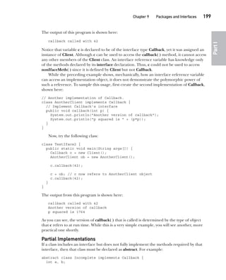 CompRef_2010 / Java The Complete Reference, Ninth Edition /Schildt / 007180 855-8
Chapter 9 Packages and Interfaces   199
Part
I
The output of this program is shown here:
callback called with 42
Notice that variable c is declared to be of the interface type Callback, yet it was assigned an
instance of Client. Although c can be used to access the callback( ) method, it cannot access
any other members of the Client class. An interface reference variable has knowledge only
of the methods declared by its interface declaration. Thus, c could not be used to access
nonIfaceMeth( ) since it is defined by Client but not Callback.
While the preceding example shows, mechanically, how an interface reference variable
can access an implementation object, it does not demonstrate the polymorphic power of
such a reference. To sample this usage, first create the second implementation of Callback,
shown here:
// Another implementation of Callback.
class AnotherClient implements Callback {
// Implement Callback's interface
public void callback(int p) {
System.out.println("Another version of callback");
System.out.println("p squared is " + (p*p));
}
}
Now, try the following class:
class TestIface2 {
public static void main(String args[]) {
Callback c = new Client();
AnotherClient ob = new AnotherClient();
c.callback(42);
c = ob; // c now refers to AnotherClient object
c.callback(42);
}
}
The output from this program is shown here:
callback called with 42
Another version of callback
p squared is 1764
As you can see, the version of callback( ) that is called is determined by the type of object
that c refers to at run time. While this is a very simple example, you will see another, more
practical one shortly.
Partial Implementations
If a class includes an interface but does not fully implement the methods required by that
interface, then that class must be declared as abstract. For example:
abstract class Incomplete implements Callback {
int a, b;
09-ch09.indd 199 14/02/14 4:50 PM
 