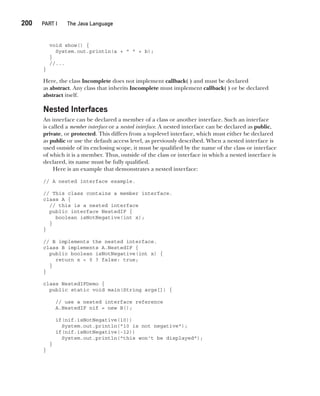 CompRef_2010 / Java The Complete Reference, Ninth Edition /Schildt / 007180 855-8
200  
PART I The Java Language
void show() {
System.out.println(a + " " + b);
}
//...
}
Here, the class Incomplete does not implement callback( ) and must be declared
as abstract. Any class that inherits Incomplete must implement callback( ) or be declared
abstract itself.
Nested Interfaces
An interface can be declared a member of a class or another interface. Such an interface
is called a member interface or a nested interface. A nested interface can be declared as public,
private, or protected. This differs from a top-level interface, which must either be declared
as public or use the default access level, as previously described. When a nested interface is
used outside of its enclosing scope, it must be qualified by the name of the class or interface
of which it is a member. Thus, outside of the class or interface in which a nested interface is
declared, its name must be fully qualified.
Here is an example that demonstrates a nested interface:
// A nested interface example.
// This class contains a member interface.
class A {
// this is a nested interface
public interface NestedIF {
boolean isNotNegative(int x);
}
}
// B implements the nested interface.
class B implements A.NestedIF {
public boolean isNotNegative(int x) {
return x < 0 ? false: true;
}
}
class NestedIFDemo {
public static void main(String args[]) {
// use a nested interface reference
A.NestedIF nif = new B();
if(nif.isNotNegative(10))
System.out.println("10 is not negative");
if(nif.isNotNegative(-12))
System.out.println("this won't be displayed");
}
}
09-ch09.indd 200 14/02/14 4:50 PM
 
