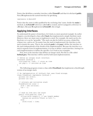 CompRef_2010 / Java The Complete Reference, Ninth Edition /Schildt / 007180 855-8
Chapter 9 Packages and Interfaces   201
Part
I
Notice that A defines a member interface called NestedIF and that it is declared public.
Next, B implements the nested interface by specifying
implements A.NestedIF
Notice that the name is fully qualified by the enclosing class’ name. Inside the main( )
method, an A.NestedIF reference called nif is created, and it is assigned a reference to
a B object. Because B implements A.NestedIF, this is legal.
Applying Interfaces
To understand the power of interfaces, let’s look at a more practical example. In earlier
chapters, you developed a class called Stack that implemented a simple fixed-size stack.
However, there are many ways to implement a stack. For example, the stack can be of a
fixed size or it can be “growable.” The stack can also be held in an array, a linked list,
a binary tree, and so on. No matter how the stack is implemented, the interface to the
stack remains the same. That is, the methods push( ) and pop( ) define the interface to
the stack independently of the details of the implementation. Because the interface to a
stack is separate from its implementation, it is easy to define a stack interface, leaving it to
each implementation to define the specifics. Let’s look at two examples.
First, here is the interface that defines an integer stack. Put this in a file called
IntStack.java. This interface will be used by both stack implementations.
// Define an integer stack interface.
interface IntStack {
void push(int item); // store an item
int pop(); // retrieve an item
}
The following program creates a class called FixedStack that implements a fixed-length
version of an integer stack:
// An implementation of IntStack that uses fixed storage.
class FixedStack implements IntStack {
private int stck[];
private int tos;
// allocate and initialize stack
FixedStack(int size) {
stck = new int[size];
tos = -1;
}
// Push an item onto the stack
public void push(int item) {
if(tos==stck.length-1) // use length member
System.out.println("Stack is full.");
else
stck[++tos] = item;
}
09-ch09.indd 201 14/02/14 4:50 PM
 