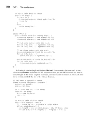 CompRef_2010 / Java The Complete Reference, Ninth Edition /Schildt / 007180 855-8
202  
PART I The Java Language
// Pop an item from the stack
public int pop() {
if(tos < 0) {
System.out.println("Stack underflow.");
return 0;
}
else
return stck[tos--];
}
}
class IFTest {
public static void main(String args[]) {
FixedStack mystack1 = new FixedStack(5);
FixedStack mystack2 = new FixedStack(8);
// push some numbers onto the stack
for(int i=0; i<5; i++) mystack1.push(i);
for(int i=0; i<8; i++) mystack2.push(i);
// pop those numbers off the stack
System.out.println("Stack in mystack1:");
for(int i=0; i<5; i++)
System.out.println(mystack1.pop());
System.out.println("Stack in mystack2:");
for(int i=0; i<8; i++)
System.out.println(mystack2.pop());
}
}
Following is another implementation of IntStack that creates a dynamic stack by use
of the same interface definition. In this implementation, each stack is constructed with an
initial length. If this initial length is exceeded, then the stack is increased in size. Each time
more room is needed, the size of the stack is doubled.
// Implement a "growable" stack.
class DynStack implements IntStack {
private int stck[];
private int tos;
// allocate and initialize stack
DynStack(int size) {
stck = new int[size];
tos = -1;
}
// Push an item onto the stack
public void push(int item) {
// if stack is full, allocate a larger stack
if(tos==stck.length-1) {
int temp[] = new int[stck.length * 2]; // double size
for(int i=0; i<stck.length; i++) temp[i] = stck[i];
09-ch09.indd 202 14/02/14 4:50 PM
 