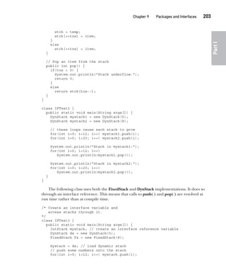 CompRef_2010 / Java The Complete Reference, Ninth Edition /Schildt / 007180 855-8
Chapter 9 Packages and Interfaces   203
Part
I
stck = temp;
stck[++tos] = item;
}
else
stck[++tos] = item;
}
// Pop an item from the stack
public int pop() {
if(tos < 0) {
System.out.println("Stack underflow.");
return 0;
}
else
return stck[tos--];
}
}
class IFTest2 {
public static void main(String args[]) {
DynStack mystack1 = new DynStack(5);
DynStack mystack2 = new DynStack(8);
// these loops cause each stack to grow
for(int i=0; i<12; i++) mystack1.push(i);
for(int i=0; i<20; i++) mystack2.push(i);
System.out.println("Stack in mystack1:");
for(int i=0; i<12; i++)
System.out.println(mystack1.pop());
System.out.println("Stack in mystack2:");
for(int i=0; i<20; i++)
System.out.println(mystack2.pop());
}
}
The following class uses both the FixedStack and DynStack implementations. It does so
through an interface reference. This means that calls to push( ) and pop( ) are resolved at
run time rather than at compile time.
/* Create an interface variable and
access stacks through it.
*/
class IFTest3 {
public static void main(String args[]) {
IntStack mystack; // create an interface reference variable
DynStack ds = new DynStack(5);
FixedStack fs = new FixedStack(8);
mystack = ds; // load dynamic stack
// push some numbers onto the stack
for(int i=0; i<12; i++) mystack.push(i);
09-ch09.indd 203 14/02/14 4:50 PM
 