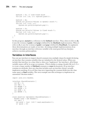 CompRef_2010 / Java The Complete Reference, Ninth Edition /Schildt / 007180 855-8
204  
PART I The Java Language
mystack = fs; // load fixed stack
for(int i=0; i<8; i++) mystack.push(i);
mystack = ds;
System.out.println("Values in dynamic stack:");
for(int i=0; i<12; i++)
System.out.println(mystack.pop());
mystack = fs;
System.out.println("Values in fixed stack:");
for(int i=0; i<8; i++)
System.out.println(mystack.pop());
}
}
In this program, mystack is a reference to the IntStack interface. Thus, when it refers to ds,
it uses the versions of push( ) and pop( ) defined by the DynStack implementation. When it
refers to fs, it uses the versions of push( ) and pop( ) defined by FixedStack. As explained,
these determinations are made at run time. Accessing multiple implementations of an
interface through an interface reference variable is the most powerful way that Java
achieves run-time polymorphism.
Variables in Interfaces
You can use interfaces to import shared constants into multiple classes by simply declaring
an interface that contains variables that are initialized to the desired values. When you
include that interface in a class (that is, when you “implement” the interface), all of those
variable names will be in scope as constants. (This is similar to using a header file in C/C++
to create a large number of #defined constants or const declarations.) If an interface
contains no methods, then any class that includes such an interface doesn’t actually
implement anything. It is as if that class were importing the constant fields into the class
name space as final variables. The next example uses this technique to implement an
automated “decision maker”:
import java.util.Random;
interface SharedConstants {
int NO = 0;
int YES = 1;
int MAYBE = 2;
int LATER = 3;
int SOON = 4;
int NEVER = 5;
}
class Question implements SharedConstants {
Random rand = new Random();
int ask() {
int prob = (int) (100 * rand.nextDouble());
if (prob < 30)
09-ch09.indd 204 14/02/14 4:50 PM
 