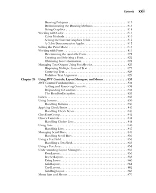 CompRef_2010 / Java The Complete Reference, Ninth Edition /Schildt / 007180 855-8
Contents   xxiii
Drawing Polygons . . . . . . . . . . . . . . . . . . . . . . . . . . . . . . . . . . . . . . . 813
Demonstrating the Drawing Methods . . . . . . . . . . . . . . . . . . . . . . . 813
Sizing Graphics . . . . . . . . . . . . . . . . . . . . . . . . . . . . . . . . . . . . . . . . . 814
Working with Color . . . . . . . . . . . . . . . . . . . . . . . . . . . . . . . . . . . . . . . . . . 815
Color Methods  . . . . . . . . . . . . . . . . . . . . . . . . . . . . . . . . . . . . . . . . . 816
Setting the Current Graphics Color  . . . . . . . . . . . . . . . . . . . . . . . . 817
A Color Demonstration Applet . . . . . . . . . . . . . . . . . . . . . . . . . . . . 817
Setting the Paint Mode . . . . . . . . . . . . . . . . . . . . . . . . . . . . . . . . . . . . . . . 818
Working with Fonts . . . . . . . . . . . . . . . . . . . . . . . . . . . . . . . . . . . . . . . . . . 819
Determining the Available Fonts . . . . . . . . . . . . . . . . . . . . . . . . . . . 821
Creating and Selecting a Font . . . . . . . . . . . . . . . . . . . . . . . . . . . . . 822
Obtaining Font Information . . . . . . . . . . . . . . . . . . . . . . . . . . . . . . 824
Managing Text Output Using FontMetrics . . . . . . . . . . . . . . . . . . . . . . . 825
Displaying Multiple Lines of Text . . . . . . . . . . . . . . . . . . . . . . . . . . 825
Centering Text  . . . . . . . . . . . . . . . . . . . . . . . . . . . . . . . . . . . . . . . . . 828
Multiline Text Alignment . . . . . . . . . . . . . . . . . . . . . . . . . . . . . . . . . 829
Chapter 26 Using AWT Controls, Layout Managers, and Menus . . . . . . . . . . . . . . .  833
AWT Control Fundamentals . . . . . . . . . . . . . . . . . . . . . . . . . . . . . . . . . . . 834
Adding and Removing Controls  . . . . . . . . . . . . . . . . . . . . . . . . . . . 834
Responding to Controls . . . . . . . . . . . . . . . . . . . . . . . . . . . . . . . . . . 834
The HeadlessException . . . . . . . . . . . . . . . . . . . . . . . . . . . . . . . . . . 835
Labels . . . . . . . . . . . . . . . . . . . . . . . . . . . . . . . . . . . . . . . . . . . . . . . . . . . . . 835
Using Buttons . . . . . . . . . . . . . . . . . . . . . . . . . . . . . . . . . . . . . . . . . . . . . . 836
Handling Buttons . . . . . . . . . . . . . . . . . . . . . . . . . . . . . . . . . . . . . . . 836
Applying Check Boxes  . . . . . . . . . . . . . . . . . . . . . . . . . . . . . . . . . . . . . . . 840
Handling Check Boxes . . . . . . . . . . . . . . . . . . . . . . . . . . . . . . . . . . . 840
CheckboxGroup . . . . . . . . . . . . . . . . . . . . . . . . . . . . . . . . . . . . . . . . . . . . 842
Choice Controls . . . . . . . . . . . . . . . . . . . . . . . . . . . . . . . . . . . . . . . . . . . . . 844
Handling Choice Lists . . . . . . . . . . . . . . . . . . . . . . . . . . . . . . . . . . . 844
Using Lists . . . . . . . . . . . . . . . . . . . . . . . . . . . . . . . . . . . . . . . . . . . . . . . . . 846
Handling Lists . . . . . . . . . . . . . . . . . . . . . . . . . . . . . . . . . . . . . . . . . . 847
Managing Scroll Bars  . . . . . . . . . . . . . . . . . . . . . . . . . . . . . . . . . . . . . . . . 849
Handling Scroll Bars . . . . . . . . . . . . . . . . . . . . . . . . . . . . . . . . . . . . 850
Using a TextField . . . . . . . . . . . . . . . . . . . . . . . . . . . . . . . . . . . . . . . . . . . . 852
Handling a TextField . . . . . . . . . . . . . . . . . . . . . . . . . . . . . . . . . . . . 853
Using a TextArea . . . . . . . . . . . . . . . . . . . . . . . . . . . . . . . . . . . . . . . . . . . . 854
Understanding Layout Managers . . . . . . . . . . . . . . . . . . . . . . . . . . . . . . . 855
FlowLayout  . . . . . . . . . . . . . . . . . . . . . . . . . . . . . . . . . . . . . . . . . . . . 856
BorderLayout . . . . . . . . . . . . . . . . . . . . . . . . . . . . . . . . . . . . . . . . . . 858
Using Insets . . . . . . . . . . . . . . . . . . . . . . . . . . . . . . . . . . . . . . . . . . . . 860
GridLayout  . . . . . . . . . . . . . . . . . . . . . . . . . . . . . . . . . . . . . . . . . . . . 861
CardLayout . . . . . . . . . . . . . . . . . . . . . . . . . . . . . . . . . . . . . . . . . . . . 862
GridBagLayout . . . . . . . . . . . . . . . . . . . . . . . . . . . . . . . . . . . . . . . . . 865
Menu Bars and Menus  . . . . . . . . . . . . . . . . . . . . . . . . . . . . . . . . . . . . . . . 870
00-FM.indd 23 19/02/14 11:45 AM
 