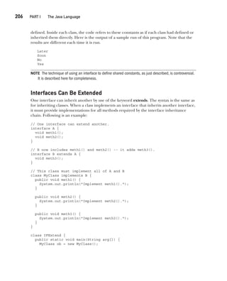 CompRef_2010 / Java The Complete Reference, Ninth Edition /Schildt / 007180 855-8
206  
PART I The Java Language
defined. Inside each class, the code refers to these constants as if each class had defined or
inherited them directly. Here is the output of a sample run of this program. Note that the
results are different each time it is run.
Later
Soon
No
Yes
NOTE The technique of using an interface to define shared constants, as just described, is controversial.
It is described here for completeness.
Interfaces Can Be Extended
One interface can inherit another by use of the keyword extends. The syntax is the same as
for inheriting classes. When a class implements an interface that inherits another interface,
it must provide implementations for all methods required by the interface inheritance
chain. Following is an example:
// One interface can extend another.
interface A {
void meth1();
void meth2();
}
// B now includes meth1() and meth2() -- it adds meth3().
interface B extends A {
void meth3();
}
// This class must implement all of A and B
class MyClass implements B {
public void meth1() {
System.out.println("Implement meth1().");
}
public void meth2() {
System.out.println("Implement meth2().");
}
public void meth3() {
System.out.println("Implement meth3().");
}
}
class IFExtend {
public static void main(String arg[]) {
MyClass ob = new MyClass();
09-ch09.indd 206 14/02/14 4:50 PM
 