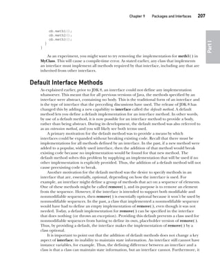 CompRef_2010 / Java The Complete Reference, Ninth Edition /Schildt / 007180 855-8
Chapter 9 Packages and Interfaces   207
Part
I
ob.meth1();
ob.meth2();
ob.meth3();
}
}
As an experiment, you might want to try removing the implementation for meth1( ) in
MyClass. This will cause a compile-time error. As stated earlier, any class that implements
an interface must implement all methods required by that interface, including any that are
inherited from other interfaces.
Default Interface Methods
As explained earlier, prior to JDK 8, an interface could not define any implementation
whatsoever. This meant that for all previous versions of Java, the methods specified by an
interface were abstract, containing no body. This is the traditional form of an interface and
is the type of interface that the preceding discussions have used. The release of JDK 8 has
changed this by adding a new capability to interface called the default method. A default
method lets you define a default implementation for an interface method. In other words,
by use of a default method, it is now possible for an interface method to provide a body,
rather than being abstract. During its development, the default method was also referred to
as an extension method, and you will likely see both terms used.
A primary motivation for the default method was to provide a means by which
interfaces could be expanded without breaking existing code. Recall that there must be
implementations for all methods defined by an interface. In the past, if a new method were
added to a popular, widely used interface, then the addition of that method would break
existing code because no implementation would be found for that new method. The
default method solves this problem by supplying an implementation that will be used if no
other implementation is explicitly provided. Thus, the addition of a default method will not
cause preexisting code to break.
Another motivation for the default method was the desire to specify methods in an
interface that are, essentially, optional, depending on how the interface is used. For
example, an interface might define a group of methods that act on a sequence of elements.
One of these methods might be called remove( ), and its purpose is to remove an element
from the sequence. However, if the interface is intended to support both modifiable and
nonmodifiable sequences, then remove( ) is essentially optional because it won’t be used by
nonmodifiable sequences. In the past, a class that implemented a nonmodifiable sequence
would have had to define an empty implementation of remove( ), even though it was not
needed. Today, a default implementation for remove( ) can be specified in the interface
that does nothing (or throws an exception). Providing this default prevents a class used for
nonmodifiable sequences from having to define its own, placeholder version of remove( ).
Thus, by providing a default, the interface makes the implementation of remove( ) by a
class optional.
It is important to point out that the addition of default methods does not change a key
aspect of interface: its inability to maintain state information. An interface still cannot have
instance variables, for example. Thus, the defining difference between an interface and a
class is that a class can maintain state information, but an interface cannot. Furthermore, it
09-ch09.indd 207 14/02/14 4:50 PM
 