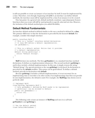 CompRef_2010 / Java The Complete Reference, Ninth Edition /Schildt / 007180 855-8
208  
PART I The Java Language
is still not possible to create an instance of an interface by itself. It must be implemented by
a class. Therefore, even though, beginning with JDK 8, an interface can define default
methods, the interface must still be implemented by a class if an instance is to be created.
One last point: As a general rule, default methods constitute a special-purpose feature.
Interfaces that you create will still be used primarily to specify what and not how. However,
the inclusion of the default method gives you added flexibility.
Default Method Fundamentals
An interface default method is defined similar to the way a method is defined by a class.
The primary difference is that the declaration is preceded by the keyword default. For
example, consider this simple interface:
public interface MyIF {
// This is a "normal" interface method declaration.
// It does NOT define a default implementation.
int getNumber();
// This is a default method. Notice that it provides
// a default implementation.
default String getString() {
return "Default String";
}
}
MyIF declares two methods. The first, getNumber( ), is a standard interface method
declaration. It defines no implementation whatsoever. The second method is getString( ),
and it does include a default implementation. In this case, it simply returns the string
"Default String". Pay special attention to the way getString( ) is declared. Its declaration is
preceded by the default modifier. This syntax can be generalized. To define a default
method, precede its declaration with default.
Because getString( ) includes a default implementation, it is not necessary for an
implementing class to override it. In other words, if an implementing class does not provide
its own implementation, the default is used. For example, the MyIFImp class shown next is
perfectly valid:
// Implement MyIF.
class MyIFImp implements MyIF {
// Only getNumber() defined by MyIF needs to be implemented.
// getString() can be allowed to default.
public int getNumber() {
return 100;
}
}
The following code creates an instance of MyIFImp and uses it to call both
getNumber( ) and getString( ).
// Use the default method.
class DefaultMethodDemo {
09-ch09.indd 208 14/02/14 4:50 PM
 