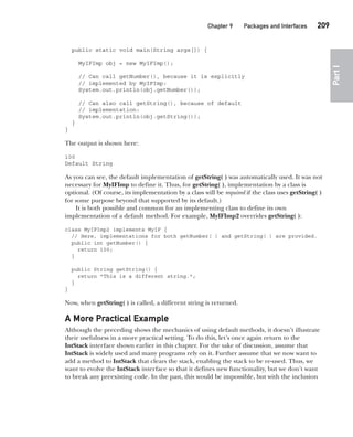 CompRef_2010 / Java The Complete Reference, Ninth Edition /Schildt / 007180 855-8
Chapter 9 Packages and Interfaces   209
Part
I
public static void main(String args[]) {
MyIFImp obj = new MyIFImp();
// Can call getNumber(), because it is explicitly
// implemented by MyIFImp:
System.out.println(obj.getNumber());
// Can also call getString(), because of default
// implementation:
System.out.println(obj.getString());
}
}
The output is shown here:
100
Default String
As you can see, the default implementation of getString( ) was automatically used. It was not
necessary for MyIFImp to define it. Thus, for getString( ), implementation by a class is
optional. (Of course, its implementation by a class will be required if the class uses getString( )
for some purpose beyond that supported by its default.)
It is both possible and common for an implementing class to define its own
implementation of a default method. For example, MyIFImp2 overrides getString( ):
class MyIFImp2 implements MyIF {
// Here, implementations for both getNumber( ) and getString( ) are provided.
public int getNumber() {
return 100;
}
public String getString() {
return "This is a different string.";
}
}
Now, when getString( ) is called, a different string is returned.
A More Practical Example
Although the preceding shows the mechanics of using default methods, it doesn’t illustrate
their usefulness in a more practical setting. To do this, let’s once again return to the
IntStack interface shown earlier in this chapter. For the sake of discussion, assume that
IntStack is widely used and many programs rely on it. Further assume that we now want to
add a method to IntStack that clears the stack, enabling the stack to be re-used. Thus, we
want to evolve the IntStack interface so that it defines new functionality, but we don’t want
to break any preexisting code. In the past, this would be impossible, but with the inclusion
09-ch09.indd 209 14/02/14 4:50 PM
 
