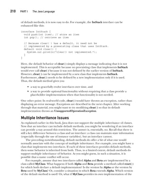 CompRef_2010 / Java The Complete Reference, Ninth Edition /Schildt / 007180 855-8
210  
PART I The Java Language
of default methods, it is now easy to do. For example, the IntStack interface can be
enhanced like this:
interface IntStack {
void push(int item); // store an item
int pop(); // retrieve an item
// Because clear( ) has a default, it need not be
// implemented by a preexisting class that uses IntStack.
default void clear() {
System.out.println("clear() not implemented.");
}
}
Here, the default behavior of clear( ) simply displays a message indicating that it is not
implemented. This is acceptable because no preexisting class that implements IntStack
would ever call clear( ) because it was not defined by the earlier version of IntStack.
However, clear( ) can be implemented by a new class that implements IntStack.
Furthermore, clear( ) needs to be defined by a new implementation only if it is used.
Thus, the default method gives you
• a way to gracefully evolve interfaces over time, and
• a way to provide optional functionality without requiring that a class provide a
placeholder implementation when that functionality is not needed.
One other point: In real-world code, clear( ) would have thrown an exception, rather than
displaying an error message. Exceptions are described in the next chapter. After working
through that material, you might want to try modifying clear( ) so that its default
implementation throws an UnsupportedOperationException.
Multiple Inheritance Issues
As explained earlier in this book, Java does not support the multiple inheritance of classes.
Now that an interface can include default methods, you might be wondering if an interface
can provide a way around this restriction. The answer is, essentially, no. Recall that there is
still a key difference between a class and an interface: a class can maintain state information
(especially through the use of instance variables), but an interface cannot.
The preceding notwithstanding, default methods do offer a bit of what one would
normally associate with the concept of multiple inheritance. For example, you might have a
class that implements two interfaces. If each of these interfaces provides default methods,
then some behavior is inherited from both. Thus, to a limited extent, default methods do
support multiple inheritance of behavior. As you might guess, in such a situation, it is
possible that a name conflict will occur.
For example, assume that two interfaces called Alpha and Beta are implemented by a
class called MyClass. What happens if both Alpha and Beta provide a method called reset( )
for which both declare a default implementation? Is the version by Alpha or the version by
Beta used by MyClass? Or, consider a situation in which Beta extends Alpha. Which version
of the default method is used? Or, what if MyClass provides its own implementation of the
09-ch09.indd 210 14/02/14 4:50 PM
 