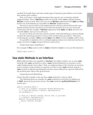 CompRef_2010 / Java The Complete Reference, Ninth Edition /Schildt / 007180 855-8
Chapter 9 Packages and Interfaces   211
Part
I
method? To handle these and other similar types of situations, Java defines a set of rules
that resolves such conflicts.
First, in all cases, a class implementation takes priority over an interface default
implementation. Thus, if MyClass provides an override of the reset( ) default method,
MyClass’ version is used. This is the case even if MyClass implements both Alpha and Beta.
In this case, both defaults are overridden by MyClass’ implementation.
Second, in cases in which a class implements two interfaces that both have the same
default method, but the class does not override that method, then an error will result.
Continuing with the example, if MyClass implements both Alpha and Beta, but does not
override reset( ), then an error will occur.
In cases in which one interface inherits another, with both defining a common default
method, the inheriting interface’s version of the method takes precedence. Therefore,
continuing the example, if Beta extends Alpha, then Beta’s version of reset( ) will be used.
It is possible to explicitly refer to a default implementation in an inherited interface by
using a new form of super. Its general form is shown here:
InterfaceName.super.methodName( )
For example, if Beta wants to refer to Alpha’s default for reset( ), it can use this statement:
Alpha.super.reset();
Use static Methods in an Interface
JDK 8 added another new capability to interface: the ability to define one or more static
methods. Like static methods in a class, a static method defined by an interface can be
called independently of any object. Thus, no implementation of the interface is necessary,
and no instance of the interface is required, in order to call a static method. Instead, a
static method is called by specifying the interface name, followed by a period, followed by
the method name. Here is the general form:
InterfaceName.staticMethodName
Notice that this is similar to the way that a static method in a class is called.
The following shows an example of a static method in an interface by adding one
to MyIF, shown in the previous section. The static method is getDefaultNumber( ). It
returns zero.
public interface MyIF {
// This is a "normal" interface method declaration.
// It does NOT define a default implementation.
int getNumber();
// This is a default method. Notice that it provides
// a default implementation.
default String getString() {
return "Default String";
}
09-ch09.indd 211 14/02/14 4:50 PM
 