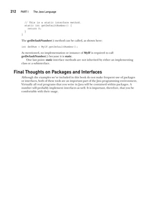 CompRef_2010 / Java The Complete Reference, Ninth Edition /Schildt / 007180 855-8
212  
PART I The Java Language
// This is a static interface method.
static int getDefaultNumber() {
return 0;
}
}
The getDefaultNumber( ) method can be called, as shown here:
int defNum = MyIF.getDefaultNumber();
As mentioned, no implementation or instance of MyIF is required to call
getDefaultNumber( ) because it is static.
One last point: static interface methods are not inherited by either an implementing
class or a subinterface.
Final Thoughts on Packages and Interfaces
Although the examples we’ve included in this book do not make frequent use of packages
or interfaces, both of these tools are an important part of the Java programming environment.
Virtually all real programs that you write in Java will be contained within packages. A
number will probably implement interfaces as well. It is important, therefore, that you be
comfortable with their usage.
09-ch09.indd 212 14/02/14 4:50 PM
 
