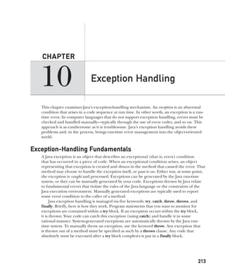 CompRef_2010 / Java The Complete Reference, Ninth Edition /Schildt / 007180 855-8
10
CHAPTER
213
Exception Handling
This chapter examines Java’s exception-handling mechanism. An exception is an abnormal
condition that arises in a code sequence at run time. In other words, an exception is a run-
time error. In computer languages that do not support exception handling, errors must be
checked and handled manually—typically through the use of error codes, and so on. This
approach is as cumbersome as it is troublesome. Java’s exception handling avoids these
problems and, in the process, brings run-time error management into the object-oriented
world.
Exception-Handling Fundamentals
A Java exception is an object that describes an exceptional (that is, error) condition
that has occurred in a piece of code. When an exceptional condition arises, an object
representing that exception is created and thrown in the method that caused the error. That
method may choose to handle the exception itself, or pass it on. Either way, at some point,
the exception is caught and processed. Exceptions can be generated by the Java run-time
system, or they can be manually generated by your code. Exceptions thrown by Java relate
to fundamental errors that violate the rules of the Java language or the constraints of the
Java execution environment. Manually generated exceptions are typically used to report
some error condition to the caller of a method.
Java exception handling is managed via five keywords: try, catch, throw, throws, and
finally. Briefly, here is how they work. Program statements that you want to monitor for
exceptions are contained within a try block. If an exception occurs within the try block,
it is thrown. Your code can catch this exception (using catch) and handle it in some
rational manner. System-generated exceptions are automatically thrown by the Java run-
time system. To manually throw an exception, use the keyword throw. Any exception that
is thrown out of a method must be specified as such by a throws clause. Any code that
absolutely must be executed after a try block completes is put in a finally block.
10-ch10.indd 213 14/02/14 4:50 PM
 
