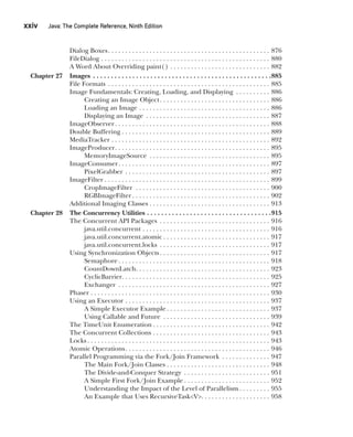 CompRef_2010 / Java The Complete Reference, Ninth Edition /Schildt / 007180 855-8
xxiv  
Java: The Complete Reference, Ninth Edition
Dialog Boxes . . . . . . . . . . . . . . . . . . . . . . . . . . . . . . . . . . . . . . . . . . . . . . . 876
FileDialog . . . . . . . . . . . . . . . . . . . . . . . . . . . . . . . . . . . . . . . . . . . . . . . . . . 880
A Word About Overriding paint() . . . . . . . . . . . . . . . . . . . . . . . . . . . . . . 882
Chapter 27 Images . . . . . . . . . . . . . . . . . . . . . . . . . . . . . . . . . . . . . . . . . . . . . . . . . . 885
File Formats . . . . . . . . . . . . . . . . . . . . . . . . . . . . . . . . . . . . . . . . . . . . . . . . 885
Image Fundamentals: Creating, Loading, and Displaying . . . . . . . . . . . 886
Creating an Image Object . . . . . . . . . . . . . . . . . . . . . . . . . . . . . . . . 886
Loading an Image . . . . . . . . . . . . . . . . . . . . . . . . . . . . . . . . . . . . . . . 886
Displaying an Image . . . . . . . . . . . . . . . . . . . . . . . . . . . . . . . . . . . . . 887
ImageObserver . . . . . . . . . . . . . . . . . . . . . . . . . . . . . . . . . . . . . . . . . . . . . 888
Double Buffering  . . . . . . . . . . . . . . . . . . . . . . . . . . . . . . . . . . . . . . . . . . . 889
MediaTracker . . . . . . . . . . . . . . . . . . . . . . . . . . . . . . . . . . . . . . . . . . . . . . . 892
ImageProducer . . . . . . . . . . . . . . . . . . . . . . . . . . . . . . . . . . . . . . . . . . . . . 895
MemoryImageSource . . . . . . . . . . . . . . . . . . . . . . . . . . . . . . . . . . . . 895
ImageConsumer . . . . . . . . . . . . . . . . . . . . . . . . . . . . . . . . . . . . . . . . . . . . 897
PixelGrabber . . . . . . . . . . . . . . . . . . . . . . . . . . . . . . . . . . . . . . . . . . . 897
ImageFilter  . . . . . . . . . . . . . . . . . . . . . . . . . . . . . . . . . . . . . . . . . . . . . . . . 899
CropImageFilter . . . . . . . . . . . . . . . . . . . . . . . . . . . . . . . . . . . . . . . . 900
RGBImageFilter  . . . . . . . . . . . . . . . . . . . . . . . . . . . . . . . . . . . . . . . . 902
Additional Imaging Classes . . . . . . . . . . . . . . . . . . . . . . . . . . . . . . . . . . . . 913
Chapter 28 The Concurrency Utilities . . . . . . . . . . . . . . . . . . . . . . . . . . . . . . . . . . . 915
The Concurrent API Packages . . . . . . . . . . . . . . . . . . . . . . . . . . . . . . . . . 916
java.util.concurrent . . . . . . . . . . . . . . . . . . . . . . . . . . . . . . . . . . . . . . 916
java.util.concurrent.atomic  . . . . . . . . . . . . . . . . . . . . . . . . . . . . . . . 917
java.util.concurrent.locks . . . . . . . . . . . . . . . . . . . . . . . . . . . . . . . . . 917
Using Synchronization Objects  . . . . . . . . . . . . . . . . . . . . . . . . . . . . . . . . 917
Semaphore  . . . . . . . . . . . . . . . . . . . . . . . . . . . . . . . . . . . . . . . . . . . . 918
CountDownLatch . . . . . . . . . . . . . . . . . . . . . . . . . . . . . . . . . . . . . . . 923
CyclicBarrier . . . . . . . . . . . . . . . . . . . . . . . . . . . . . . . . . . . . . . . . . . . 925
Exchanger . . . . . . . . . . . . . . . . . . . . . . . . . . . . . . . . . . . . . . . . . . . . . 927
Phaser . . . . . . . . . . . . . . . . . . . . . . . . . . . . . . . . . . . . . . . . . . . . . . . . . . . . . 930
Using an Executor . . . . . . . . . . . . . . . . . . . . . . . . . . . . . . . . . . . . . . . . . . . 937
A Simple Executor Example  . . . . . . . . . . . . . . . . . . . . . . . . . . . . . . 937
Using Callable and Future . . . . . . . . . . . . . . . . . . . . . . . . . . . . . . . . 939
The TimeUnit Enumeration  . . . . . . . . . . . . . . . . . . . . . . . . . . . . . . . . . . 942
The Concurrent Collections . . . . . . . . . . . . . . . . . . . . . . . . . . . . . . . . . . . 943
Locks  . . . . . . . . . . . . . . . . . . . . . . . . . . . . . . . . . . . . . . . . . . . . . . . . . . . . . 943
Atomic Operations . . . . . . . . . . . . . . . . . . . . . . . . . . . . . . . . . . . . . . . . . . 946
Parallel Programming via the Fork/Join Framework . . . . . . . . . . . . . . . 947
The Main Fork/Join Classes . . . . . . . . . . . . . . . . . . . . . . . . . . . . . . 948
The Divide-and-Conquer Strategy . . . . . . . . . . . . . . . . . . . . . . . . . . 951
A Simple First Fork/Join Example  . . . . . . . . . . . . . . . . . . . . . . . . . 952
Understanding the Impact of the Level of Parallelism  . . . . . . . . . 955
An Example that Uses RecursiveTask<V> . . . . . . . . . . . . . . . . . . . . 958
00-FM.indd 24 19/02/14 11:45 AM
 