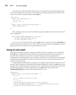 CompRef_2010 / Java The Complete Reference, Ninth Edition /Schildt / 007180 855-8
216  
PART I The Java Language
The stack trace will always show the sequence of method invocations that led up to the
error. For example, here is another version of the preceding program that introduces the
same error but in a method separate from main( ):
class Exc1 {
static void subroutine() {
int d = 0;
int a = 10 / d;
}
public static void main(String args[]) {
Exc1.subroutine();
}
}
The resulting stack trace from the default exception handler shows how the entire call
stack is displayed:
java.lang.ArithmeticException: / by zero
at Exc1.subroutine(Exc1.java:4)
at Exc1.main(Exc1.java:7)
As you can see, the bottom of the stack is main’s line 7, which is the call to subroutine( ),
which caused the exception at line 4. The call stack is quite useful for debugging, because it
pinpoints the precise sequence of steps that led to the error.
Using try and catch
Although the default exception handler provided by the Java run-time system is useful for
debugging, you will usually want to handle an exception yourself. Doing so provides two
benefits. First, it allows you to fix the error. Second, it prevents the program from
automatically terminating. Most users would be confused (to say the least) if your program
stopped running and printed a stack trace whenever an error occurred! Fortunately, it is
quite easy to prevent this.
To guard against and handle a run-time error, simply enclose the code that you want to
monitor inside a try block. Immediately following the try block, include a catch clause that
specifies the exception type that you wish to catch. To illustrate how easily this can be done,
the following program includes a try block and a catch clause that processes the
ArithmeticException generated by the division-by-zero error:
class Exc2 {
public static void main(String args[]) {
int d, a;
try { // monitor a block of code.
d = 0;
a = 42 / d;
System.out.println("This will not be printed.");
} catch (ArithmeticException e) { // catch divide-by-zero error
System.out.println("Division by zero.");
}
10-ch10.indd 216 14/02/14 4:50 PM
 