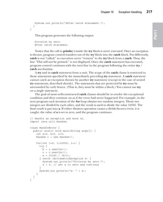 CompRef_2010 / Java The Complete Reference, Ninth Edition /Schildt / 007180 855-8
Chapter 10 Exception Handling   217
Part
I
System.out.println("After catch statement.");
}
}
This program generates the following output:
Division by zero.
After catch statement.
Notice that the call to println( ) inside the try block is never executed. Once an exception
is thrown, program control transfers out of the try block into the catch block. Put differently,
catch is not “called,” so execution never “returns” to the try block from a catch. Thus, the
line "This will not be printed." is not displayed. Once the catch statement has executed,
program control continues with the next line in the program following the entire try /
catch mechanism.
A try and its catch statement form a unit. The scope of the catch clause is restricted to
those statements specified by the immediately preceding try statement. A catch statement
cannot catch an exception thrown by another try statement (except in the case of nested
try statements, described shortly). The statements that are protected by try must be
surrounded by curly braces. (That is, they must be within a block.) You cannot use try
on a single statement.
The goal of most well-constructed catch clauses should be to resolve the exceptional
condition and then continue on as if the error had never happened. For example, in the
next program each iteration of the for loop obtains two random integers. Those two
integers are divided by each other, and the result is used to divide the value 12345. The
final result is put into a. If either division operation causes a divide-by-zero error, it is
caught, the value of a is set to zero, and the program continues.
// Handle an exception and move on.
import java.util.Random;
class HandleError {
public static void main(String args[]) {
int a=0, b=0, c=0;
Random r = new Random();
for(int i=0; i<32000; i++) {
try {
b = r.nextInt();
c = r.nextInt();
a = 12345 / (b/c);
} catch (ArithmeticException e) {
System.out.println("Division by zero.");
a = 0; // set a to zero and continue
}
System.out.println("a: " + a);
}
}
}
10-ch10.indd 217 14/02/14 4:50 PM
 