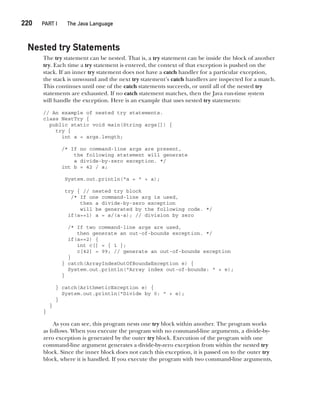 CompRef_2010 / Java The Complete Reference, Ninth Edition /Schildt / 007180 855-8
220  
PART I The Java Language
Nested try Statements
The try statement can be nested. That is, a try statement can be inside the block of another
try. Each time a try statement is entered, the context of that exception is pushed on the
stack. If an inner try statement does not have a catch handler for a particular exception,
the stack is unwound and the next try statement’s catch handlers are inspected for a match.
This continues until one of the catch statements succeeds, or until all of the nested try
statements are exhausted. If no catch statement matches, then the Java run-time system
will handle the exception. Here is an example that uses nested try statements:
// An example of nested try statements.
class NestTry {
public static void main(String args[]) {
try {
int a = args.length;
/* If no command-line args are present,
the following statement will generate
a divide-by-zero exception. */
int b = 42 / a;
System.out.println("a = " + a);
try { // nested try block
/* If one command-line arg is used,
then a divide-by-zero exception
will be generated by the following code. */
if(a==1) a = a/(a-a); // division by zero
/* If two command-line args are used,
then generate an out-of-bounds exception. */
if(a==2) {
int c[] = { 1 };
c[42] = 99; // generate an out-of-bounds exception
}
} catch(ArrayIndexOutOfBoundsException e) {
System.out.println("Array index out-of-bounds: " + e);
}
} catch(ArithmeticException e) {
System.out.println("Divide by 0: " + e);
}
}
}
As you can see, this program nests one try block within another. The program works
as follows. When you execute the program with no command-line arguments, a divide-by-
zero exception is generated by the outer try block. Execution of the program with one
command-line argument generates a divide-by-zero exception from within the nested try
block. Since the inner block does not catch this exception, it is passed on to the outer try
block, where it is handled. If you execute the program with two command-line arguments,
10-ch10.indd 220 14/02/14 4:50 PM
 